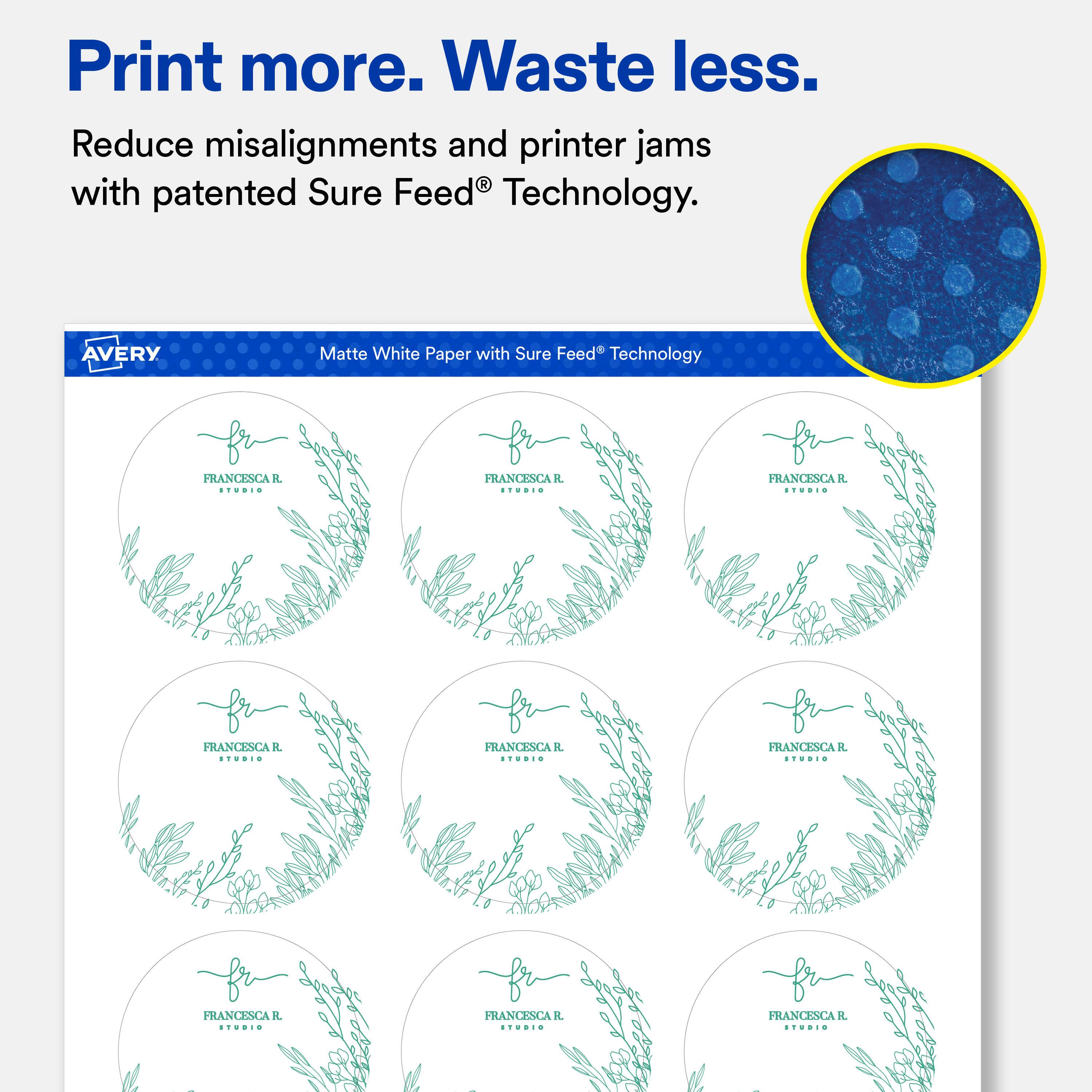 Print more. Waste less.  
Reduce misalignments and printer jams with patented Sure Feed Technology.  

AVERY  
Matte White Paper with Sure Feed Technology  

FRANCESCA R. STUDIO  
FRANCESCA R. STUDIO  
FRANCESCA R STUDIO  
FRANCESCA R. STUDIO  
FRANCESCA R. STUDIO  
FRANCESCA R STUDIO  
FRANCESCA R. STUDIO  
FRANCESCA R. STUDIO  
FRANCESCA R. STUDIO
