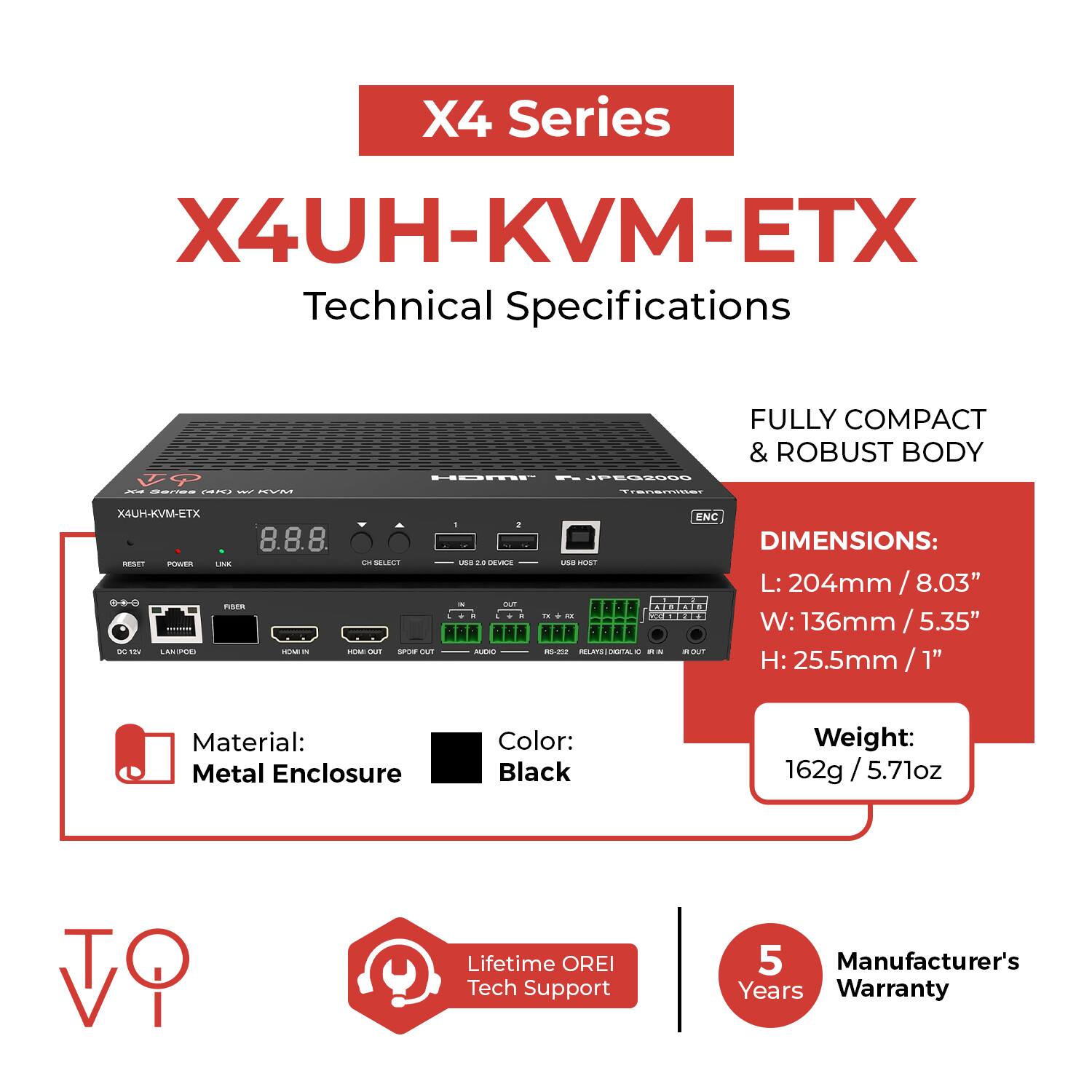 X4 Series  
X4UH-KVM-ETX  
Technical Specifications  

- FULLY COMPACT & ROBUST BODY  
- PESSOS Transmisas X4UH-KVM-ETX  
- POWER LK  
- SLOTL fisn DC i ANS  
- OUT d . una .. CEVEE  
- MNT - " mn HLCAL -- ENC  

DIMENSIONS:  
L: 204mm / 8.03"  
W: 136mm / 5.35"  
H: 25.5mm / 1"  

Material: Metal Enclosure  
Color: Black  
Weight: 162g / 5.71oz  

Lifetime OREI Tech Support  
5 Manufacturer's Years Warranty