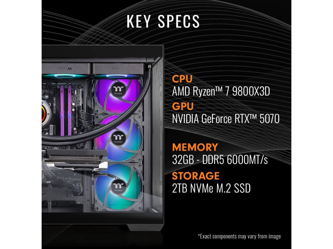 KEY SPECS

CPU AMD Ryzen™ 7 9800X3D  
GPU NVIDIA GeForce RTX™ 5070  
MEMORY 32GB - DDR5 6000MT/s  
STORAGE 2TB NVMe M.2 SSD  

*Exact components may vary from image
