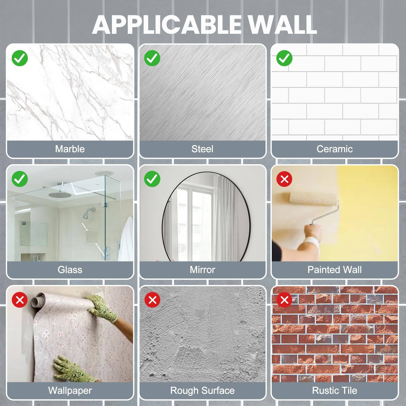 APPLICABLE WALL

- Marble
- Steel
- Ceramic
- Glass
- Mirror

Not Applicable:

- Wallpaper
- Rough Surface
- Painted Wall
- Rustic Tile