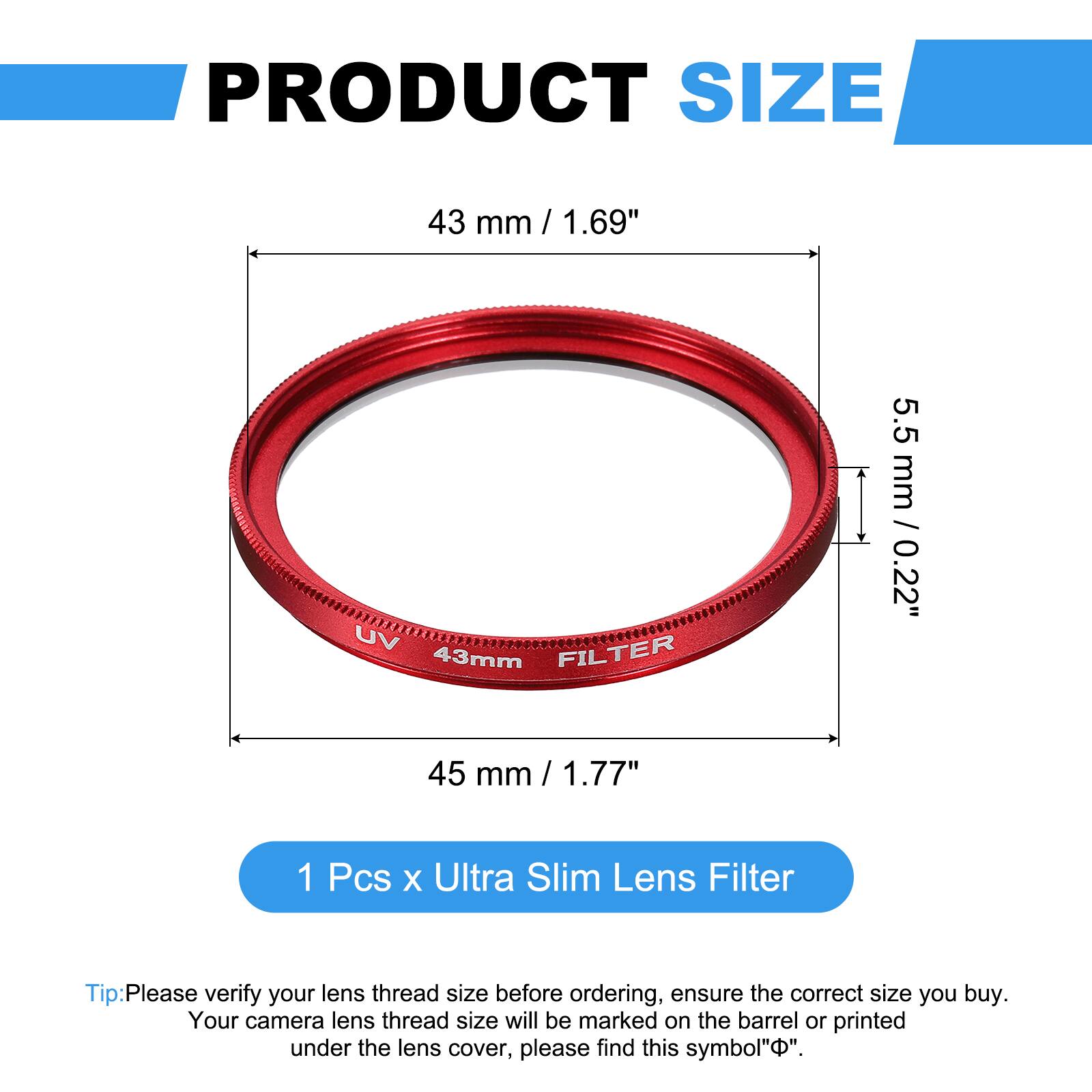 PRODUCT SIZE  
43 mm / 1.69"  
UV FILTER 43mm  
5.5 mm / 0.22"  
45 mm / 1.77"  

1 Pcs x Ultra Slim Lens Filter  

Tip: Please verify your lens thread size before ordering, ensure the correct size you buy. Your camera lens thread size will be marked on the barrel or printed under the lens cover, please find this symbol "⌀".