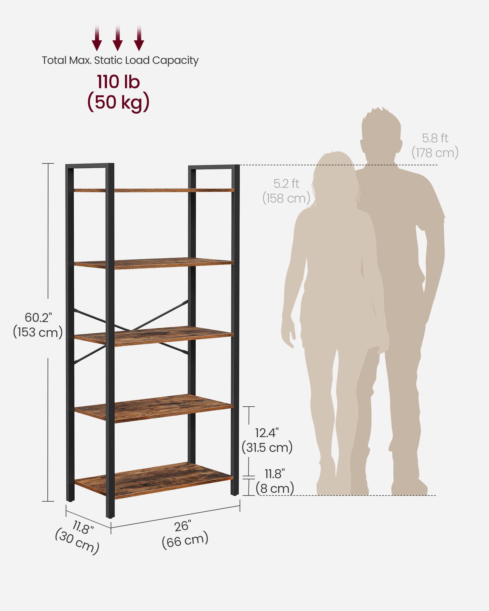 Total Max. Static Load Capacity: 110 lb (50 kg)

- Height: 5.8 ft (178 cm)
- Width: 5.2 ft (158 cm)
- Depth: 11.8" (30 cm)
- Shelf Depth: 11.8" (30 cm)
- Shelf Spacing: 12.4" (31.5 cm)
- Shelf Height: 60.2" (153 cm)
- Base Width: 26" (66 cm)
- Base Depth: 11.8" (30 cm)