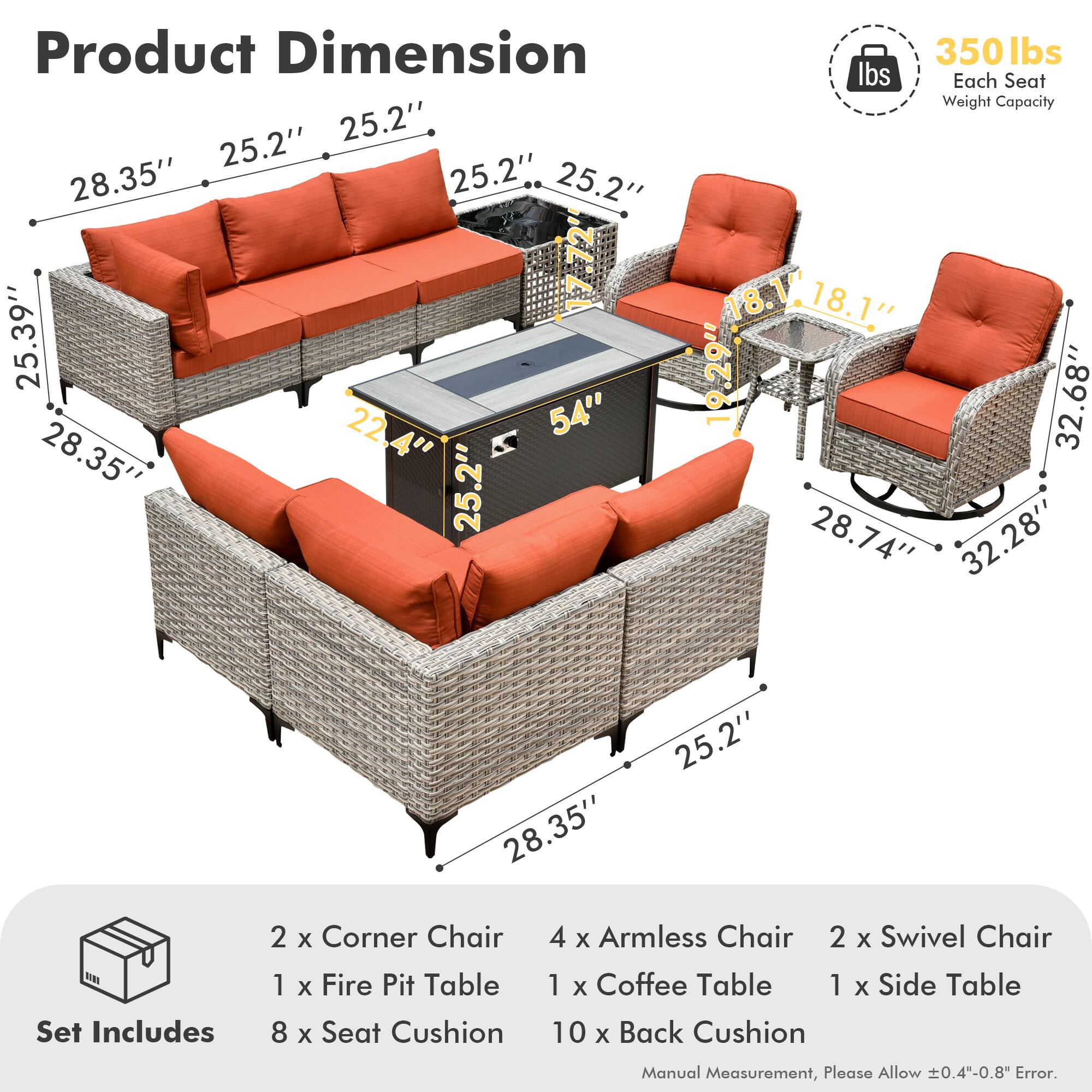 **Product Dimension**

- 28.35" x 25.2" x 25.2"
- 25.39" x 22.4" x 54"
- 28.35" x 25.2" x 25.2"
- 18.1" x 18.1" x 19.29"
- 32.68" x 28.74" x 32.28"
- 28.35" x 25.2"

**Each Seat Weight Capacity:** 350 lbs

**Set Includes**

- 2 x Corner Chair
- 4 x Armless Chair
- 2 x Swivel Chair
- 1 x Fire Pit Table
- 1 x Coffee Table
- 1 x Side Table
- 8 x Seat Cushion
- 10 x Back Cushion

*Manual Measurement, Please Allow ±0.4"-0.8" Error.*