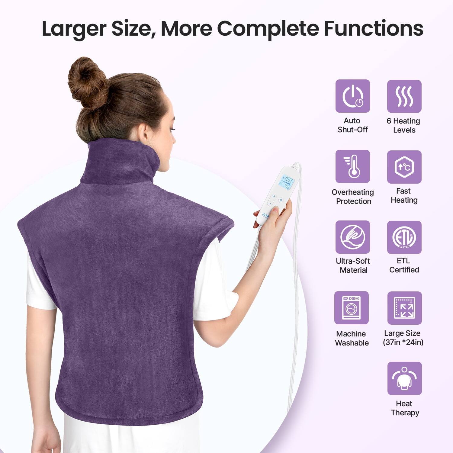 Larger Size, More Complete Functions  
Auto Shut-Off  
6 Heating Levels  
Overheating Protection  
Fast Heating  
Ultra-Soft Material  
ETL Certified  
Machine Washable (37in * 24in)  
Heat Therapy