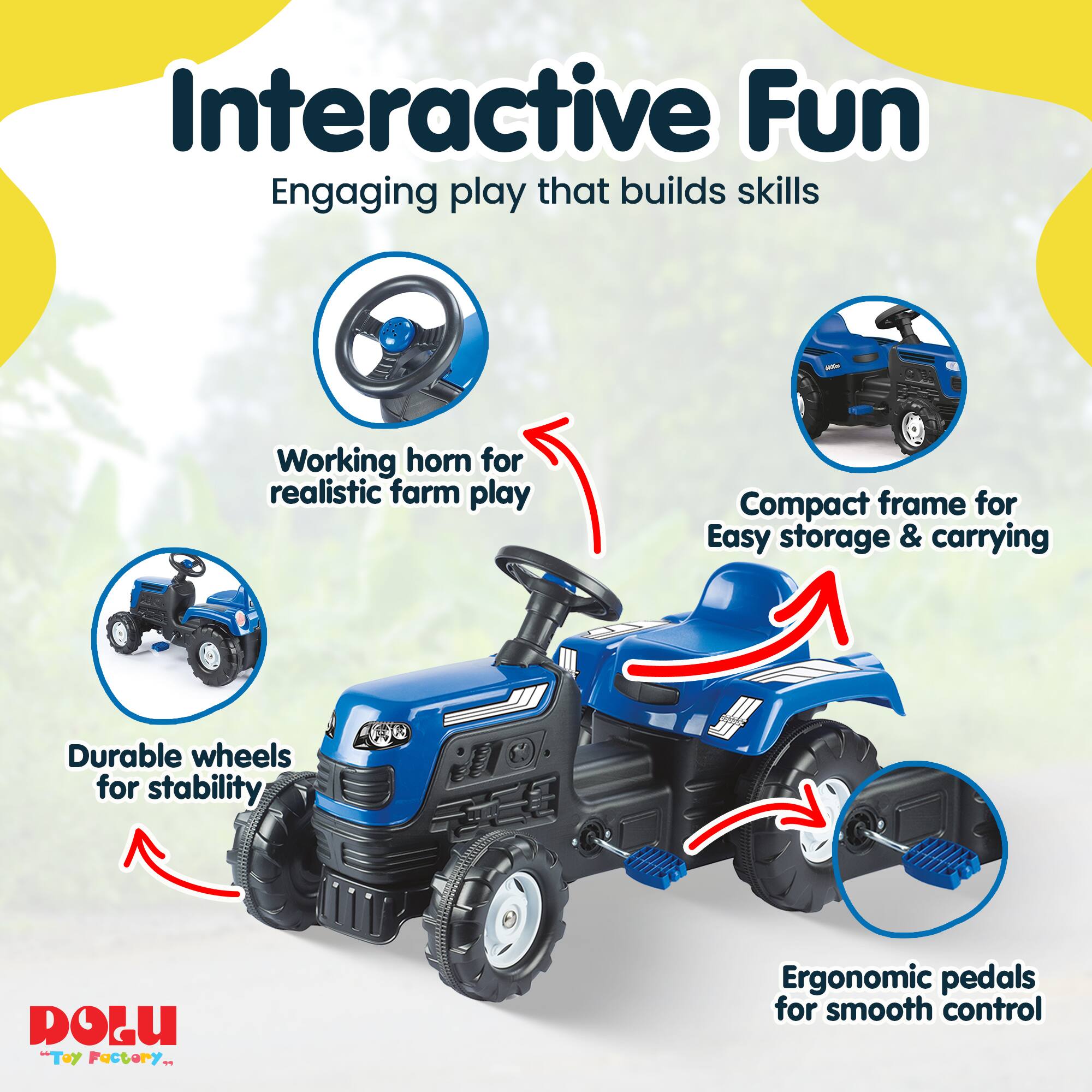 Interactive Fun  
Engaging play that builds skills  
Working horn for realistic farm play  
Compact frame for easy storage & carrying  
Durable wheels for stability  
Ergonomic pedals for smooth control  
DOLU "Toy Factory"