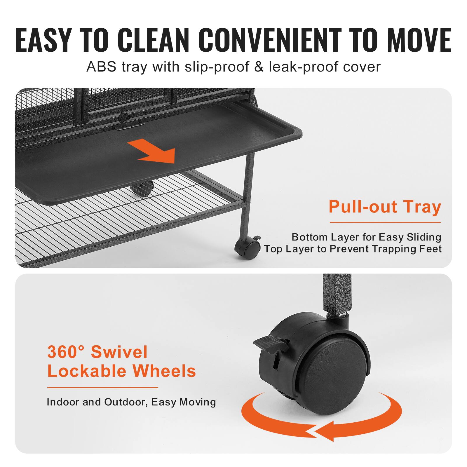 EASY TO CLEAN CONVENIENT TO MOVE  
ABS tray with slip-proof & leak-proof cover  

Pull-out Tray  
Bottom Layer for Easy Sliding  
Top Layer to Prevent Trapping Feet  

360° Swivel Lockable Wheels  
Indoor and Outdoor, Easy Moving