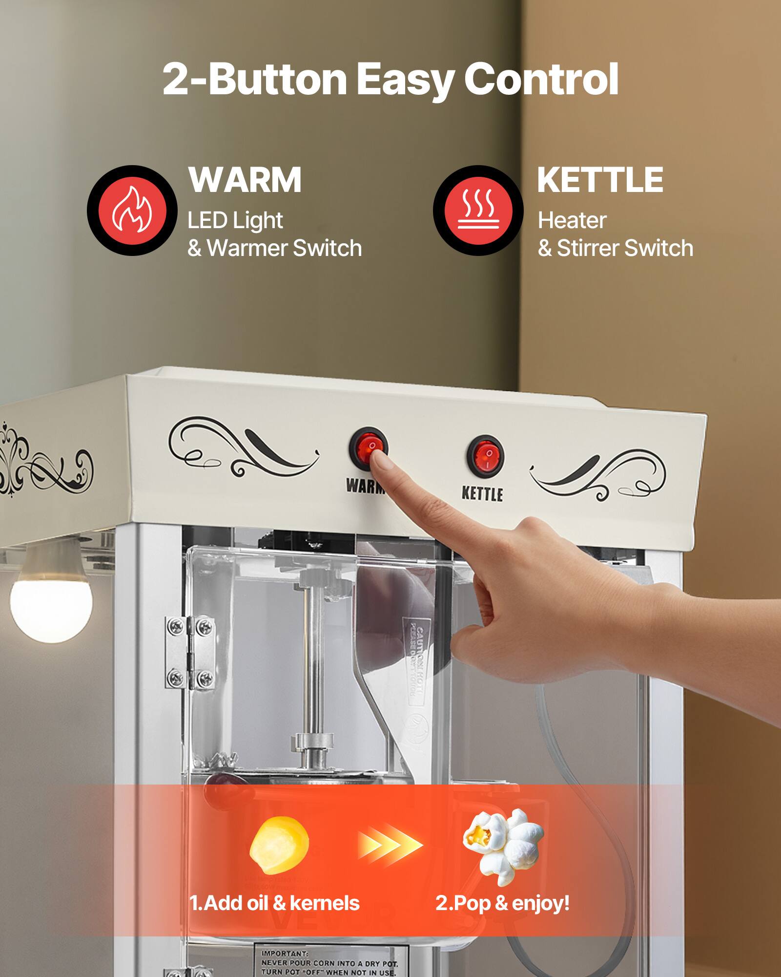 2-Button Easy Control

WARM LED Light & Warmer Switch

KETTLE Heater & Stirrer Switch

WARM
KETTLE

PERASEOU CAUTIONE

1. Add oil & kernels
2. Pop & enjoy!

IMPORTANT: NEVER POUR CORN INTO A DRY POT. TURN POT OFF WHEN NOT IN USE.