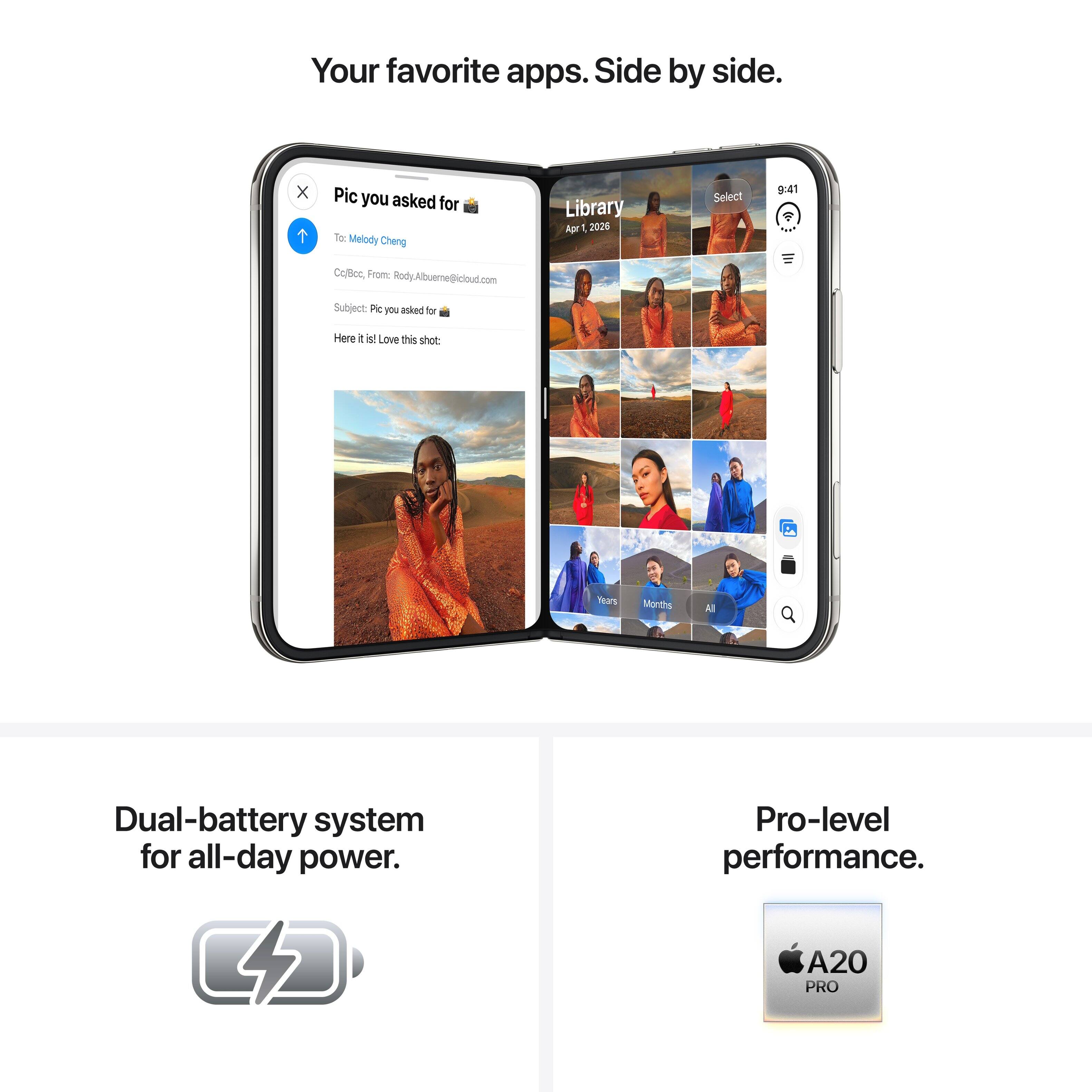 Your favorite apps. Side by side.

Pic you asked for
To: Melody Cheng
Cc/Bcc, From: Rody.Albuerne@loud.com
Subject: Pic you asked for
Here it is! Love this shot:

Library
Apr 1, 2026
Select

9:41

Dual-battery system for all-day power. 4
Pro-level performance. A20 PRO