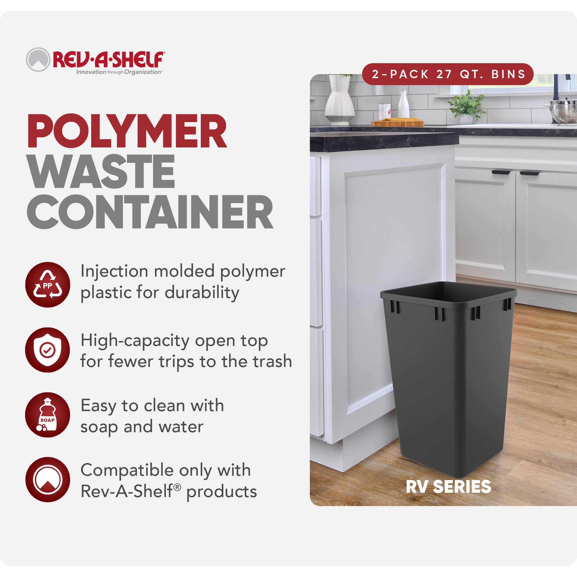 **REV-A-SHELF**  
Innovation through Organization

**POLYMER WASTE CONTAINER**

- Injection molded polymer plastic for durability
- High-capacity open top for fewer trips to the trash
- Easy to clean with soap and water
- Compatible only with Rev-A-Shelf® products

**2-PACK 27 QT. BINS**

**RV SERIES**