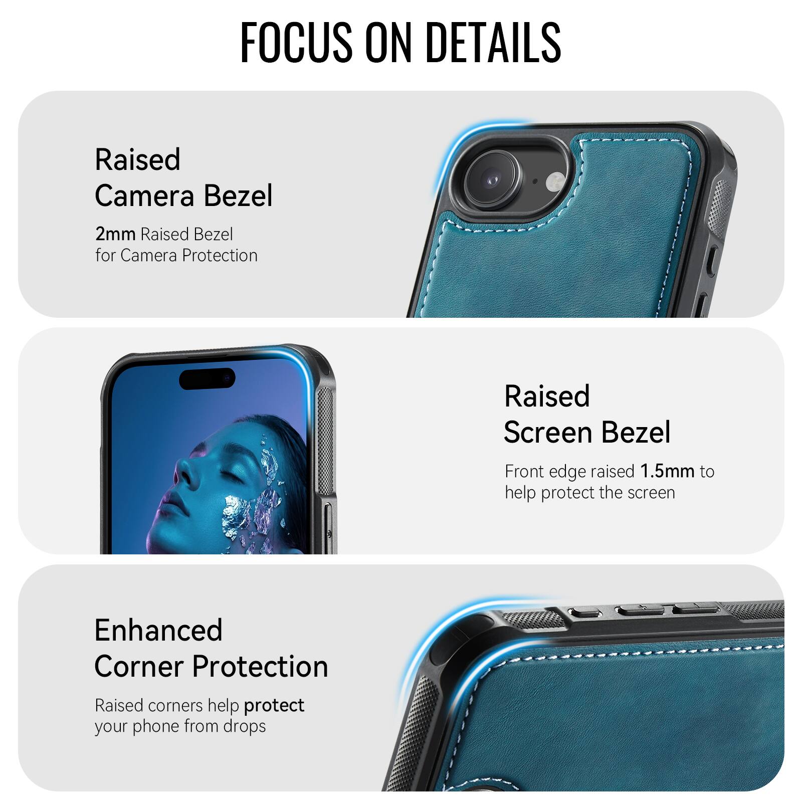 FOCUS ON DETAILS

Raised Camera Bezel
2mm Raised Bezel for Camera Protection

Raised Screen Bezel
Front edge raised 1.5mm to help protect the screen

Enhanced Corner Protection
Raised corners help protect your phone from drops