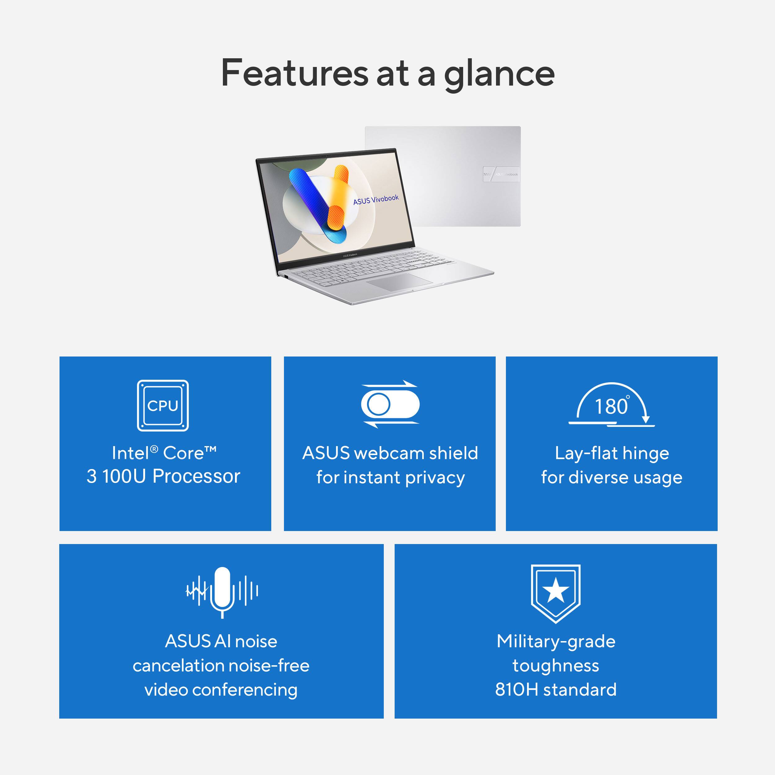 Features at a glance

- Intel® Core™ 3 100U Processor
- ASUS webcam shield for instant privacy
- Lay-flat hinge for diverse usage
- ASUS AI noise cancellation noise-free video conferencing
- Military-grade toughness 810H standard
