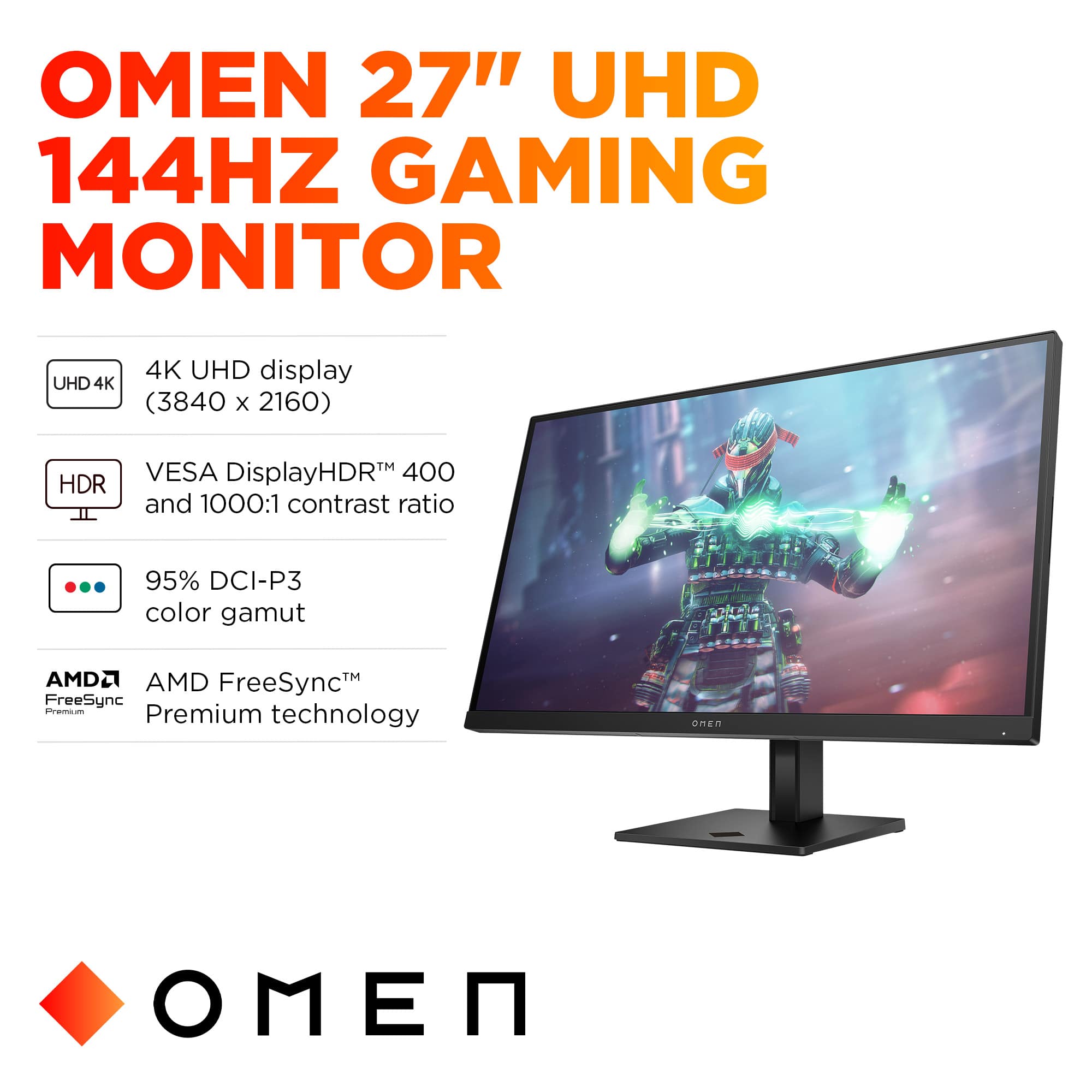 OMEN 27" UHD 144HZ GAMING MONITOR
* 4K UHD display (3840 x 2160)
* HDR TM VESA DisplayHDR
* 400 and 1000:1 contrast ratio
* 95% DCI-P3 color gamut
* AMD FreeSync Premium technology
* AMD FreeSync Premium - Premium technology