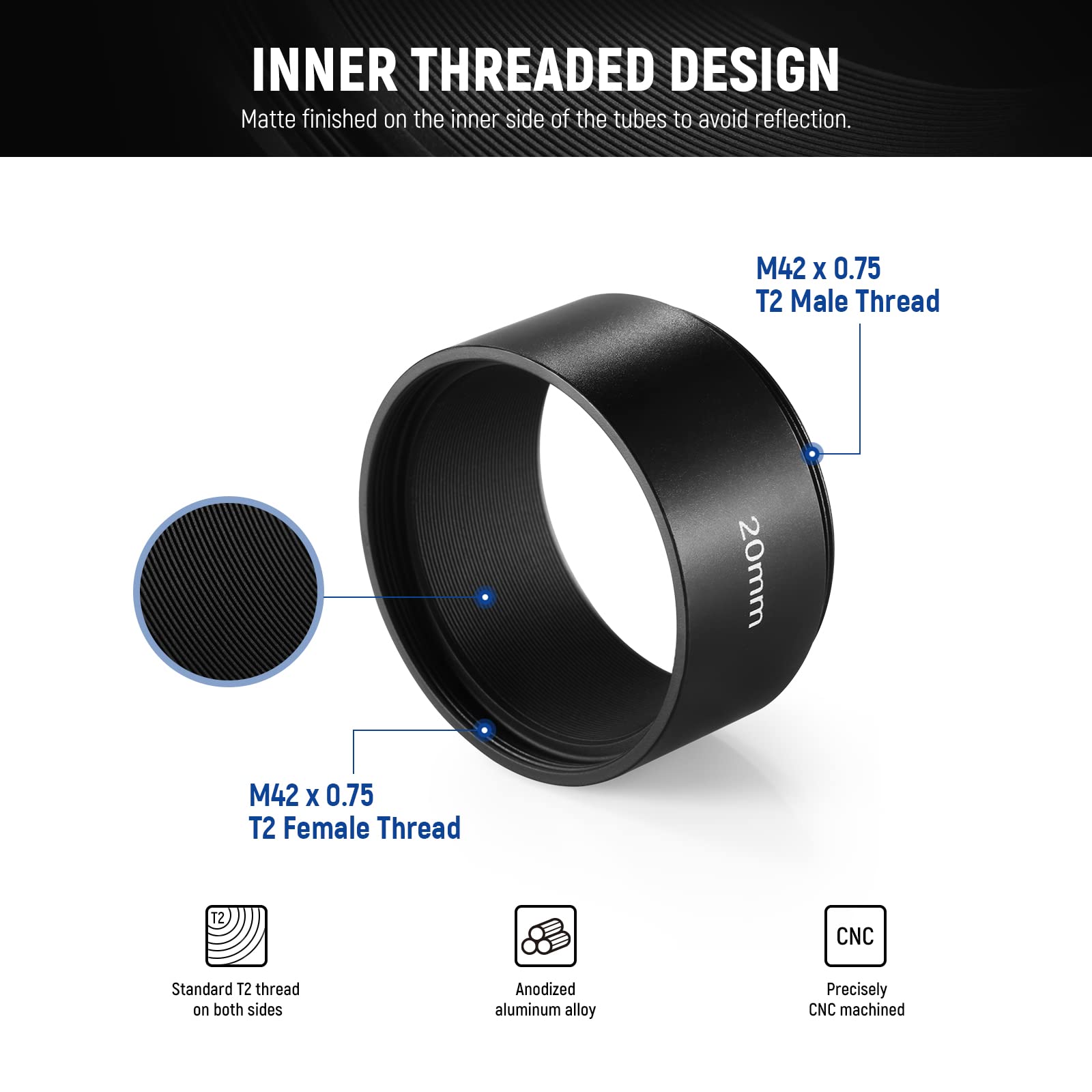 INNER THREADED DESIGN  
Matte finished on the inner side of the tubes to avoid reflection.  
M42 x 0.75 T2 Male Thread  
M42 x 0.75 T2 Female Thread  
12 CNC Standard T2 thread on both sides  
Anodized aluminum alloy  
Precisely CNC machined