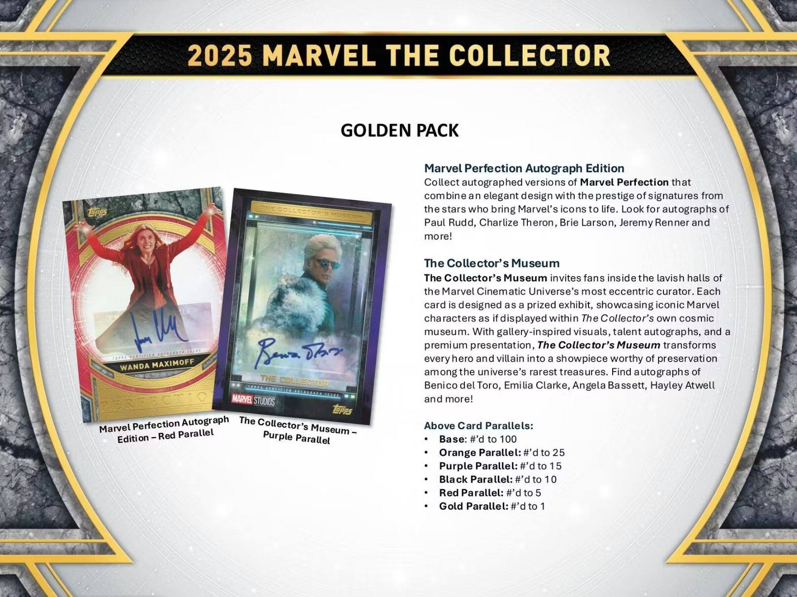 2025 MARVEL THE COLLECTOR GOLDEN PACK

Marvel Perfection Autograph Edition
Collect autographed versions of Marvel Perfection that combine an elegant design with the prestige of signatures from the stars who bring Marvel's icons to life. Look for autographs of Paul Rudd, Charlize Theron, Brie Larson, Jeremy Renner and more!

The Collector's Museum
The Collector's Museum invites fans inside the lavish halls of the Marvel Cinematic Universe's most eccentric curator. Each card is designed as a prized exhibit, showcasing iconic Marvel characters as if displayed within The Collector's own cosmic museum. With gallery-inspired visuals, talent autographs, and a premium presentation, The Collector's Museum transforms every hero and villain into a showpiece worthy of preservation among the universe's rarest treasures. Find autographs of Benicio del Toro, Emilia Clarke, Angela Bassett, Hayley Atwell and more!

Above Card Parallels:
- Base: #d to 100
- Orange Parallel: #d to 25
- Purple Parallel: #d to 15
- Black Parallel: #d to 10
- Red Parallel: #d to 5
- Gold Parallel: #d to 1