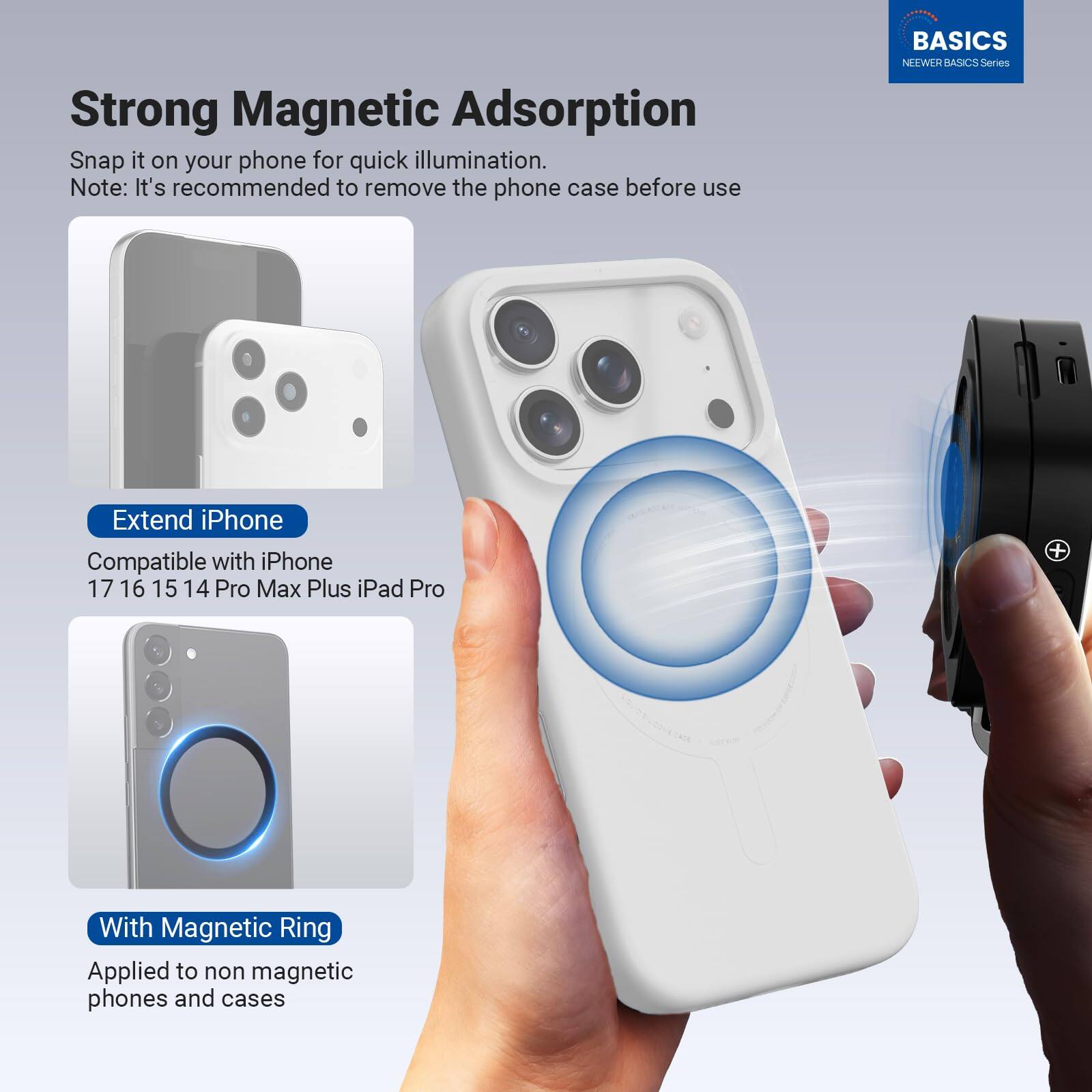 Strong Magnetic Adsorption  
Snap it on your phone for quick illumination.  
Note: It's recommended to remove the phone case before use  

BASICS  
NEEWER BASICS Series  

Extend iPhone  
Compatible with iPhone 17 16 15 14 Pro Max Plus iPad Pro  

With Magnetic Ring  
Applied to non-magnetic phones and cases
