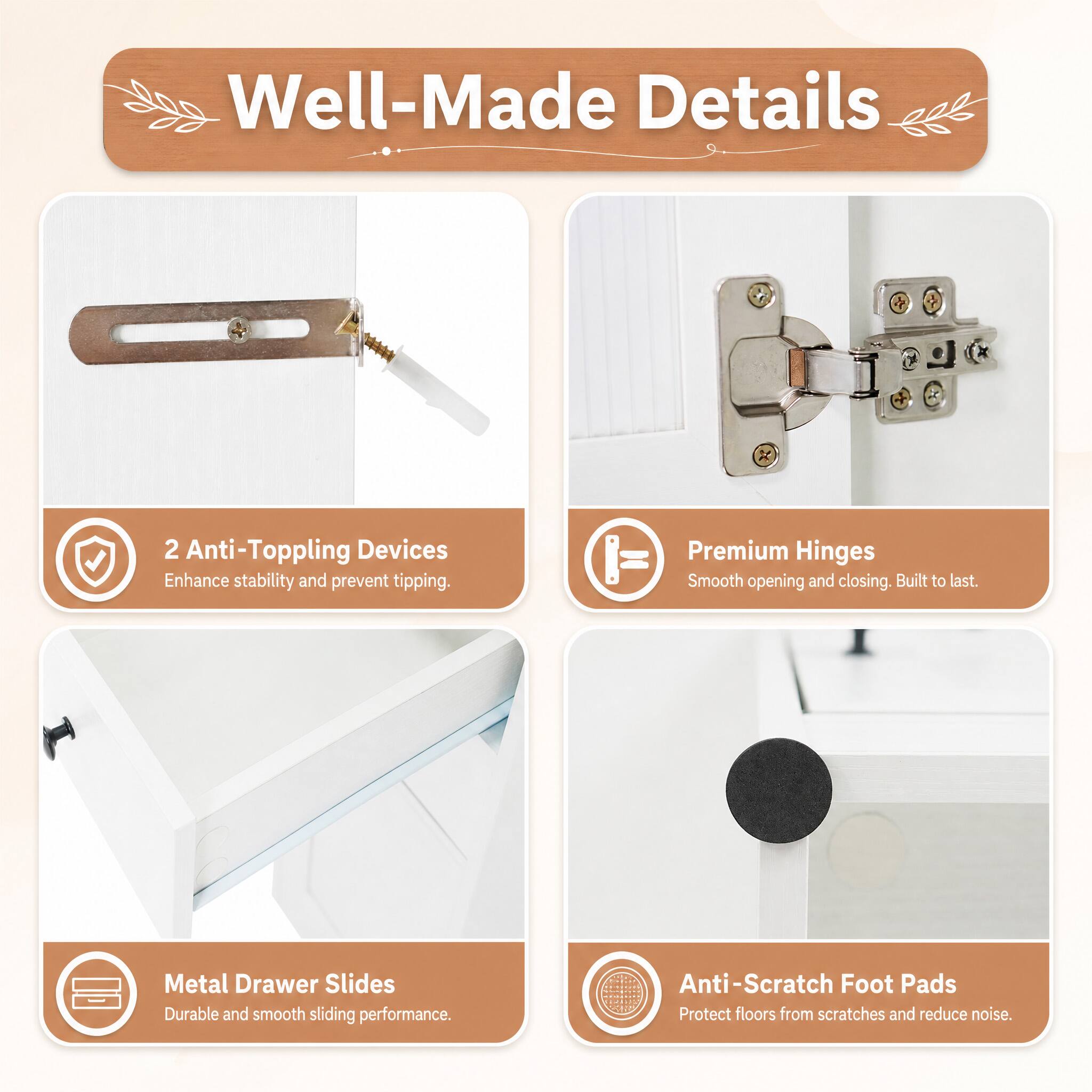 Well-Made Details

2 Anti-Toppling Devices
Enhance stability and prevent tipping.

Premium Hinges
Smooth opening and closing. Built to last.

Metal Drawer Slides
Durable and smooth sliding performance.

Anti-Scratch Foot Pads
Protect floors from scratches and reduce noise.
