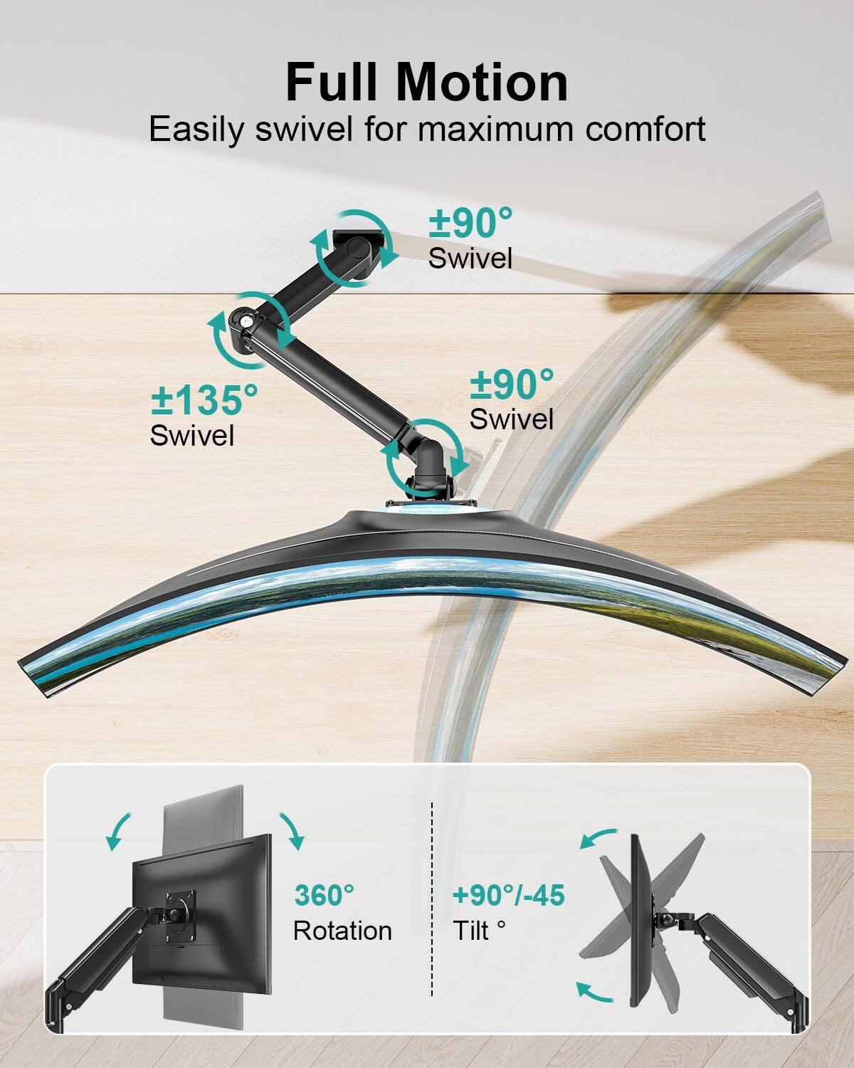 Full Motion  
Easily swivel for maximum comfort  
±90° Swivel  
±135° Swivel  
±90° Swivel  
360° Rotation  
+90°/-45° Tilt