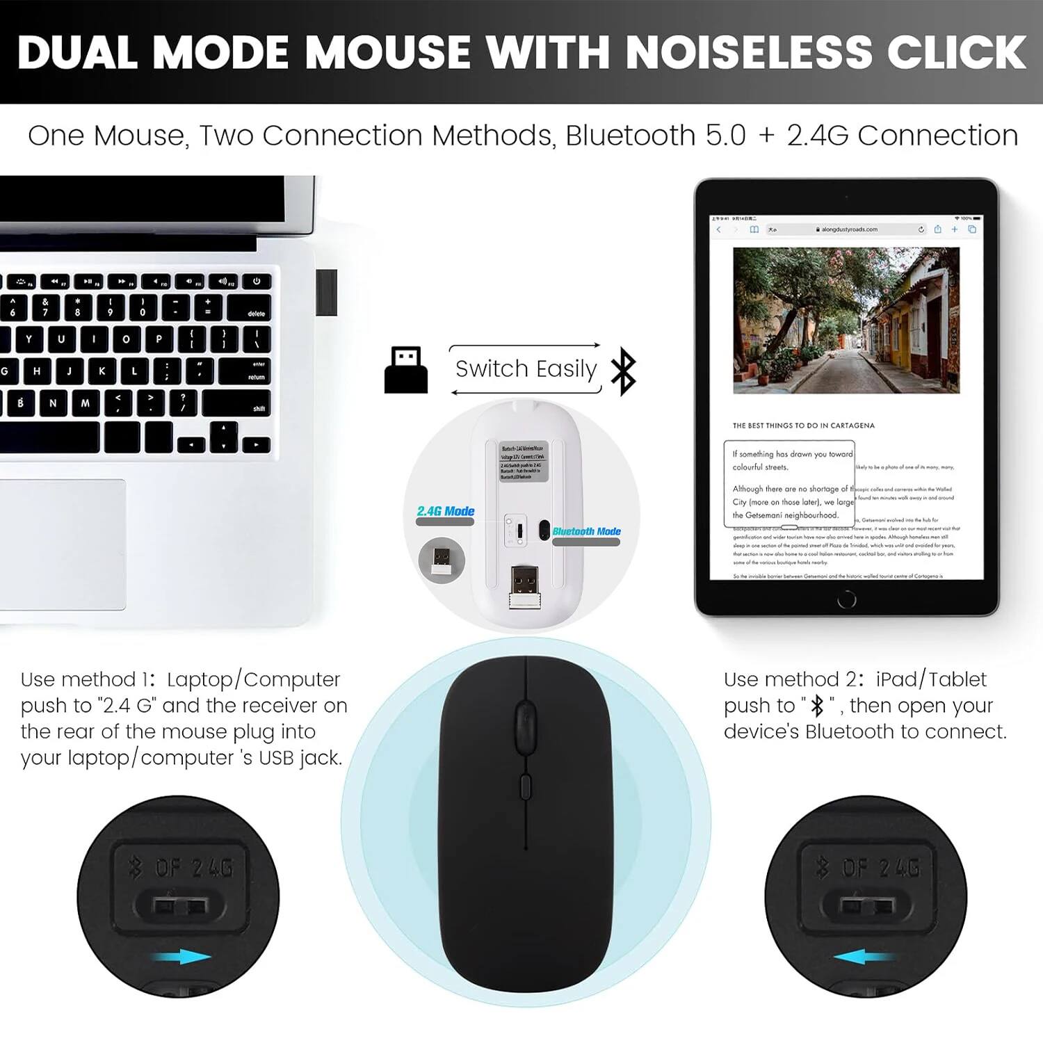 DUAL MODE MOUSE WITH NOISELESS CLICK

One Mouse, Two Connection Methods, Bluetooth 5.0 + 2.4G Connection

Switch Easily

Use method 1: Laptop/Computer
push to "2.4 G" and the receiver on the rear of the mouse plug into your laptop/computer's USB jack.

Use method 2: iPad/Tablet
push to "Bluetooth Mode", then open your device's Bluetooth to connect.