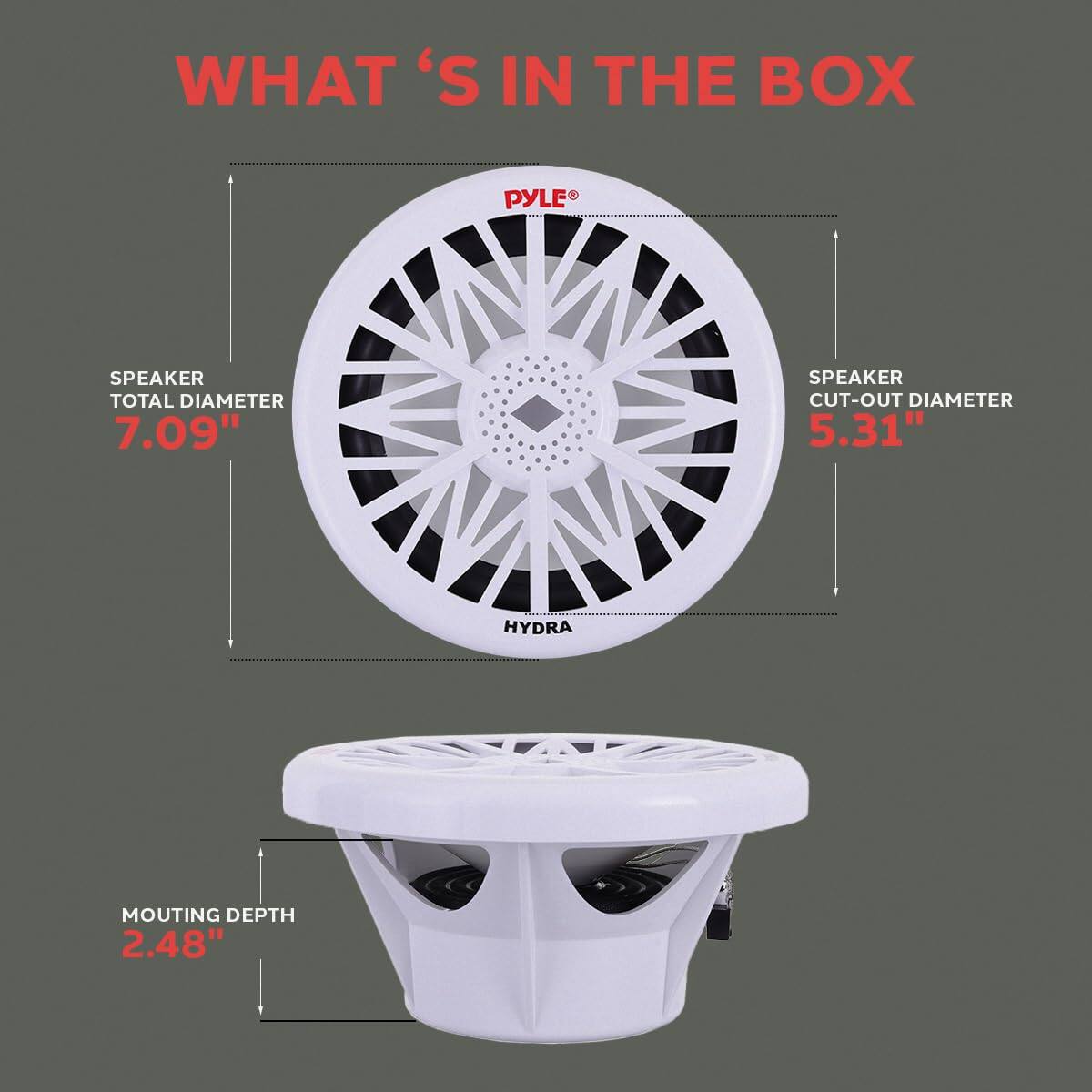WHAT'S IN THE BOX  
PYLE SPEAKER  
TOTAL DIAMETER 7.09"  
SPEAKER CUT-OUT DIAMETER 5.31"  
HYDRA MOUNTING DEPTH 2.48"