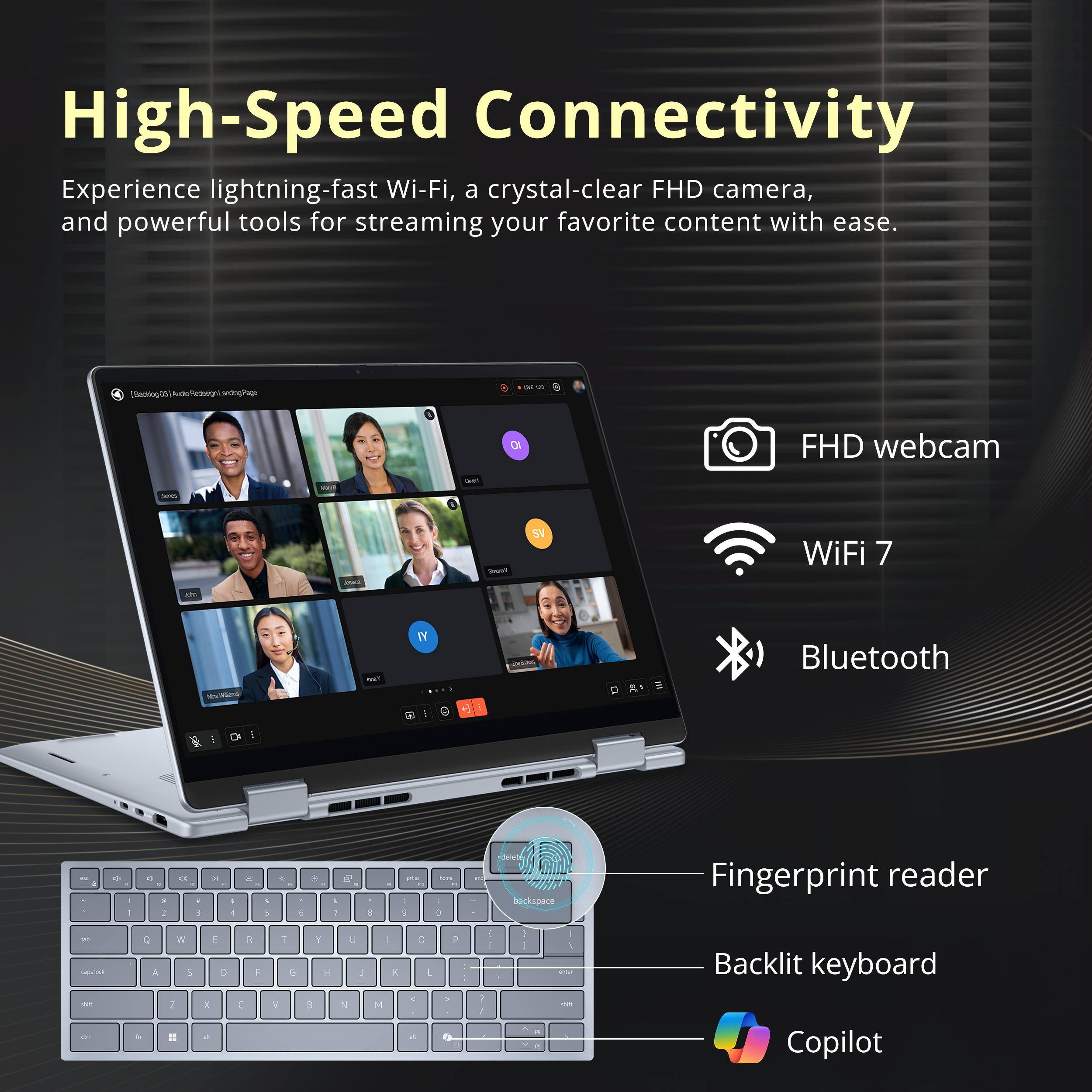 High-Speed Connectivity

Experience lightning-fast Wi-Fi, a crystal-clear FHD camera, and powerful tools for streaming your favorite content with ease.

- FHD webcam
- WiFi 7
- Bluetooth
- Fingerprint reader
- Backlit keyboard
- Copilot
