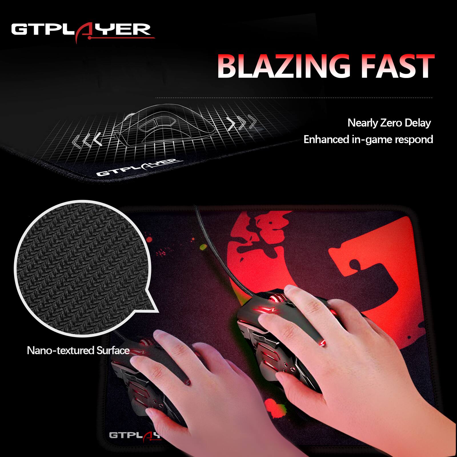 GTPLAYER  
BLAZING FAST  

Nearly Zero Delay  
Enhanced in-game respond  

Nano-textured Surface