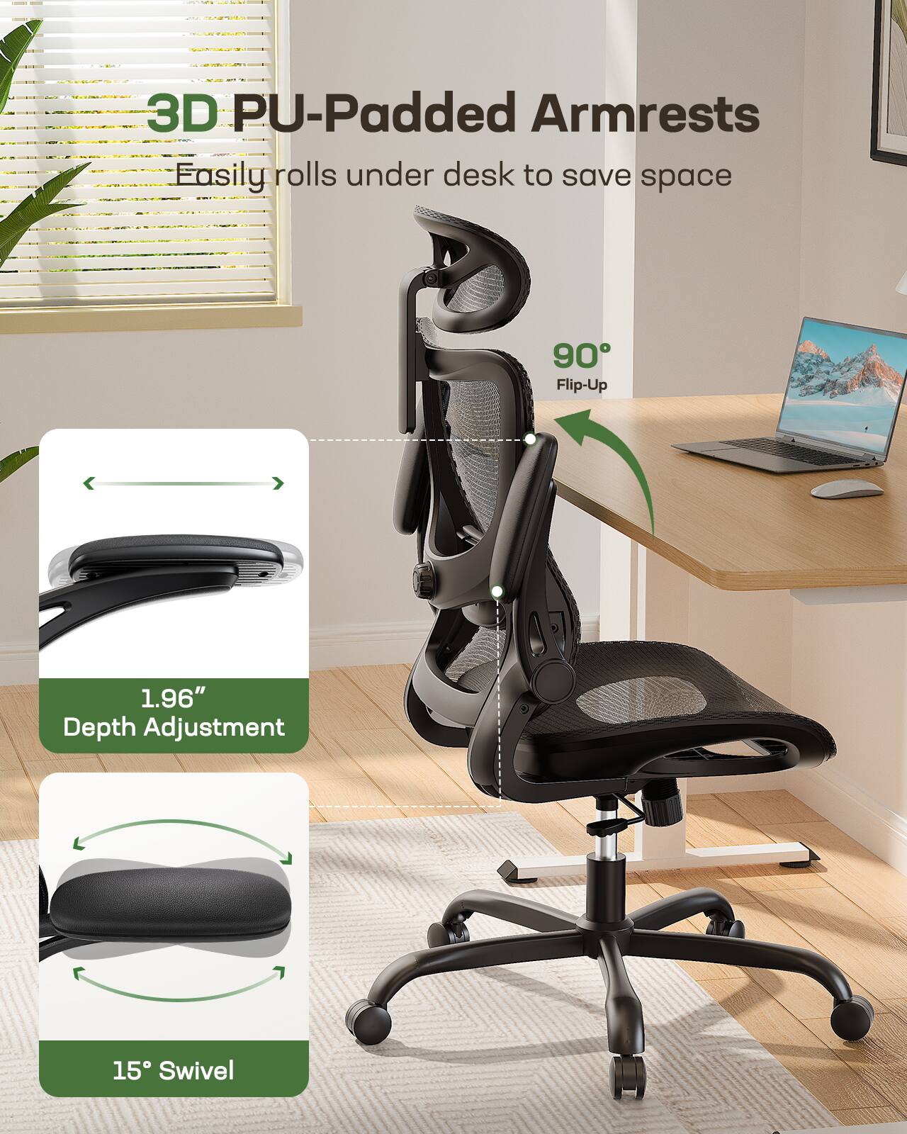 3D PU-Padded Armrests  
Easily rolls under desk to save space  
90° Flip-Up  
1.96" Depth Adjustment  
15° Swivel