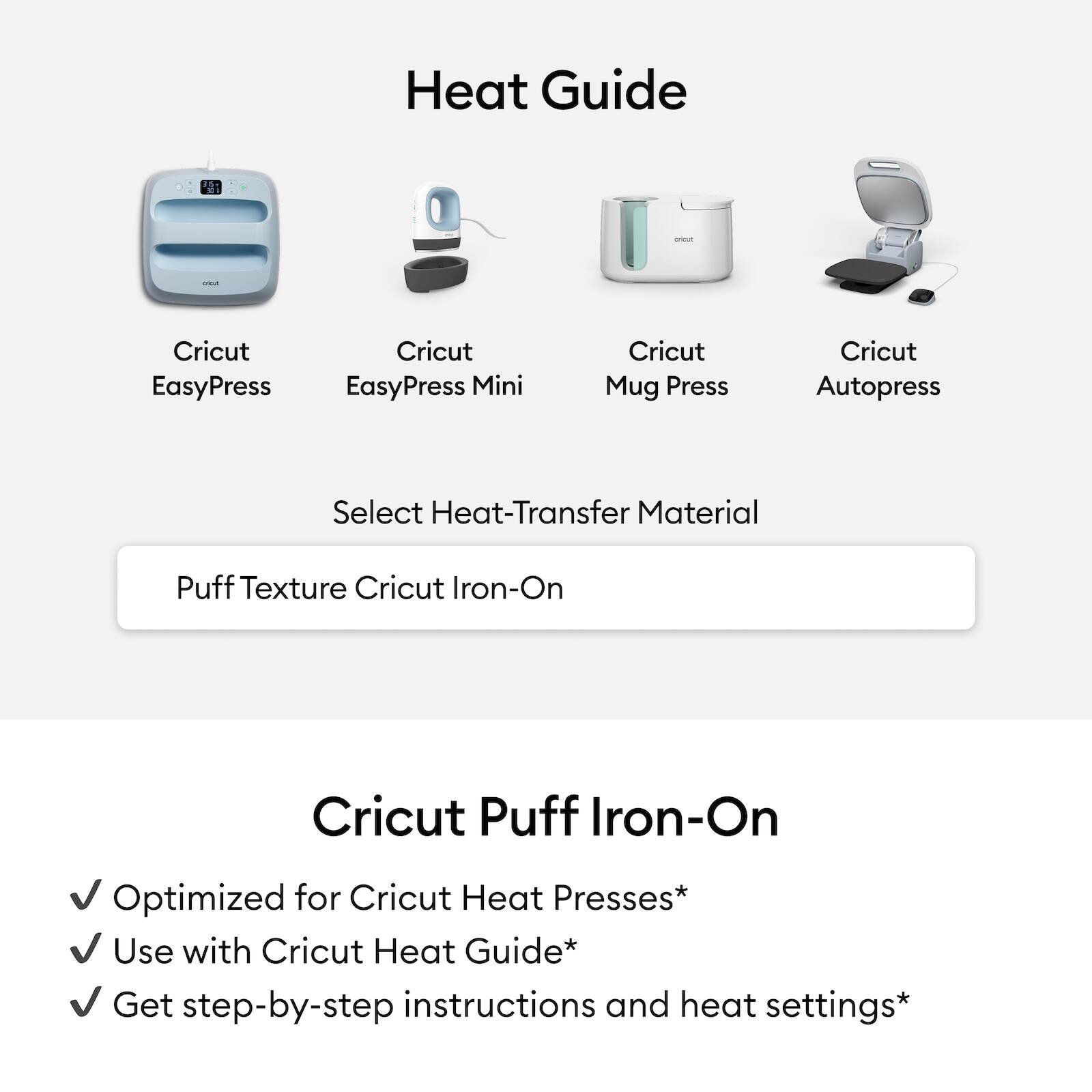 Heat Guide

Cricut EasyPress  
Cricut EasyPress Mini  
Cricut Mug Press  
Cricut Autopress  

Select Heat-Transfer Material  
Puff Texture Cricut Iron-On  

Cricut Puff Iron-On  
Optimized for Cricut Heat Presses*  
Use with Cricut Heat Guide*  
Get step-by-step instructions and heat settings*