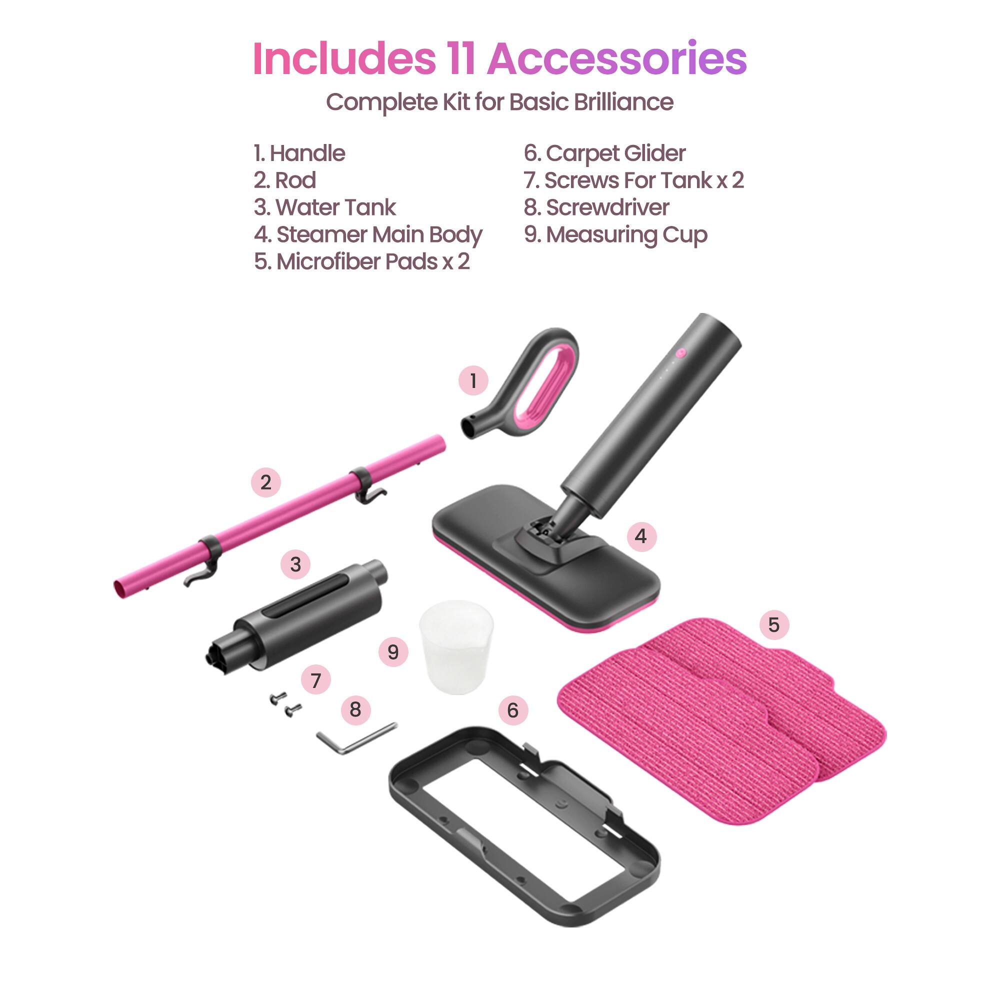 Includes 11 Accessories Complete Kit for Basic Brilliance

1. Handle
2. Rod
3. Water Tank
4. Steamer Main Body
5. Microfiber Pads x 2
6. Carpet Glider
7. Screws For Tank x 2
8. Screwdriver
9. Measuring Cup