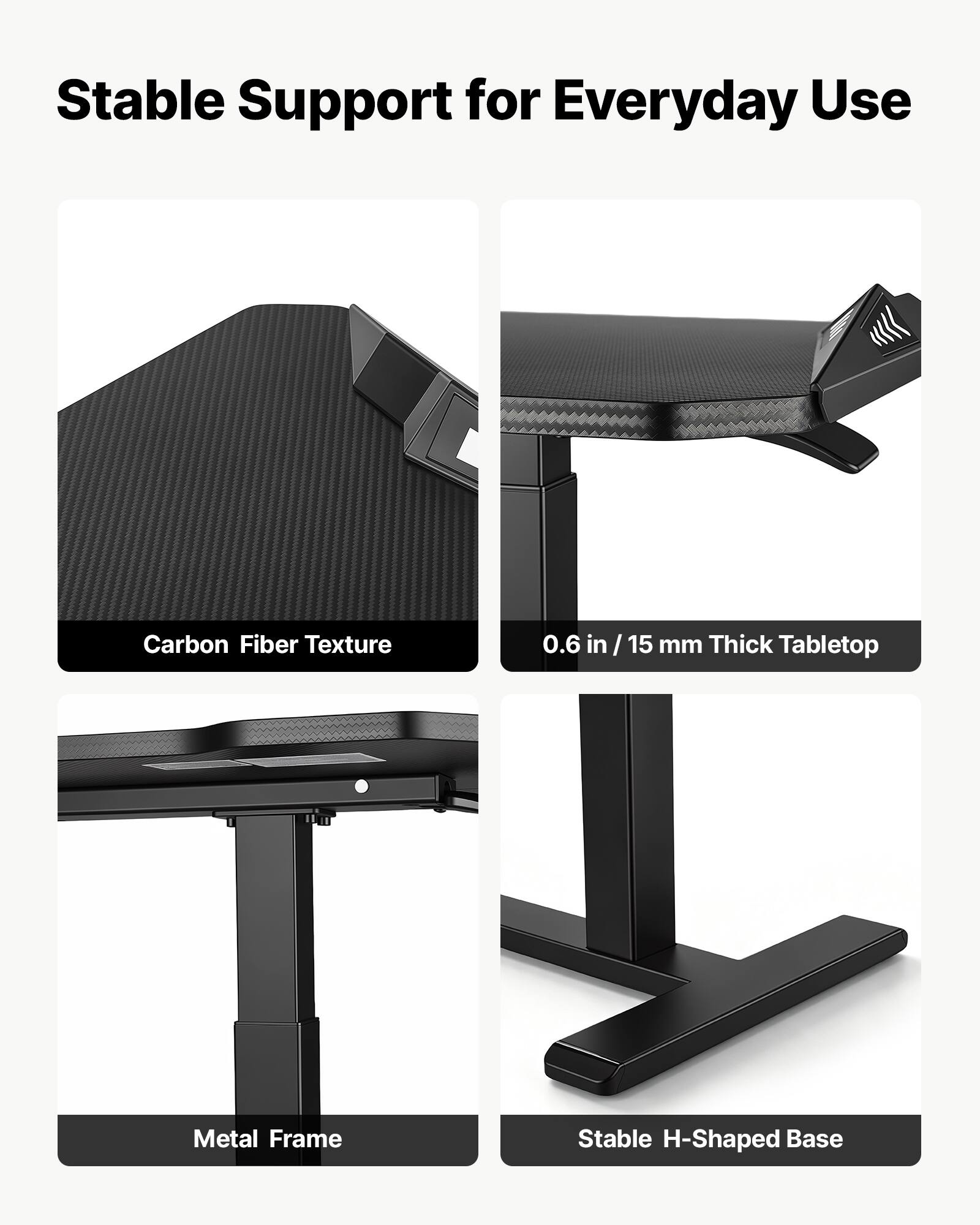Stable Support for Everyday Use

- Carbon Fiber Texture
- 0.6 in / 15 mm Thick Tabletop
- Metal Frame
- Stable H-Shaped Base