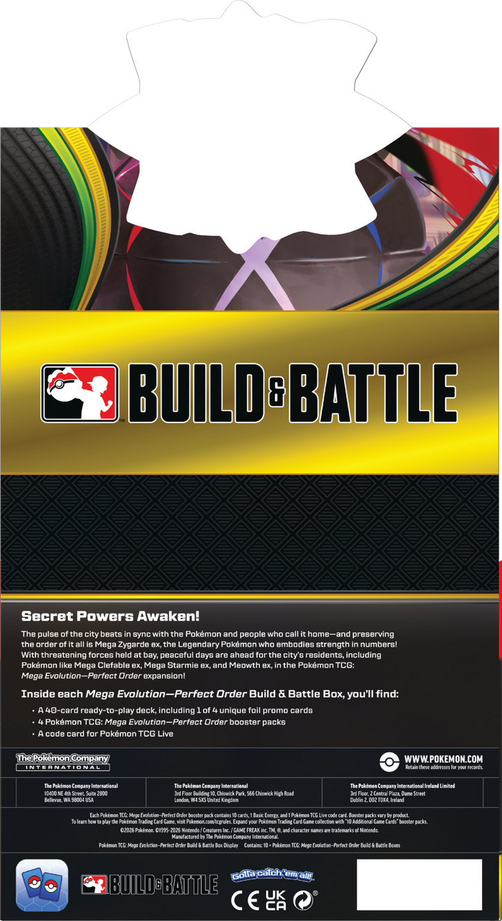 BUILD & BATTLE

Secret Powers Awaken!

The pulse the city beats sync with the Pokémon and people who call home—and preserving the order all Mega Zygarde e, the Legendary Pokémon who embodies strength in numbers! With threatening forces held bay, peaceful days are ahead for the city's residents, including Pokémon like Mega Clefable BX, Mega Starmie B, and Meowth B, in the Pokémon TCG: Mega Evolution-Perfect Order expansion!

Inside each Mega Evolution-Perfect Order Build & Battle Box, you'll find:
- A 40-card ready-to-play deck, including 16 of unique foil promo cards
- 4 Pokémon TCG: Mega Evolution-Perfect Order booster packs
- A code card for Pokémon TCG Live

The Pokémon Company INTERNATIONAL
WWW.POKEMON.COM

Retain addresses:
- The Pokémon Company International
  10400 Street Suite 2800 Bellevue, 50004
- The Pokémon Company International
  Building Chicwck Park Chicwrick Migh London, United Kingdom
- The Pokémon Company International Ireland Limited
  floor Central Plaza Dame Street Dublin