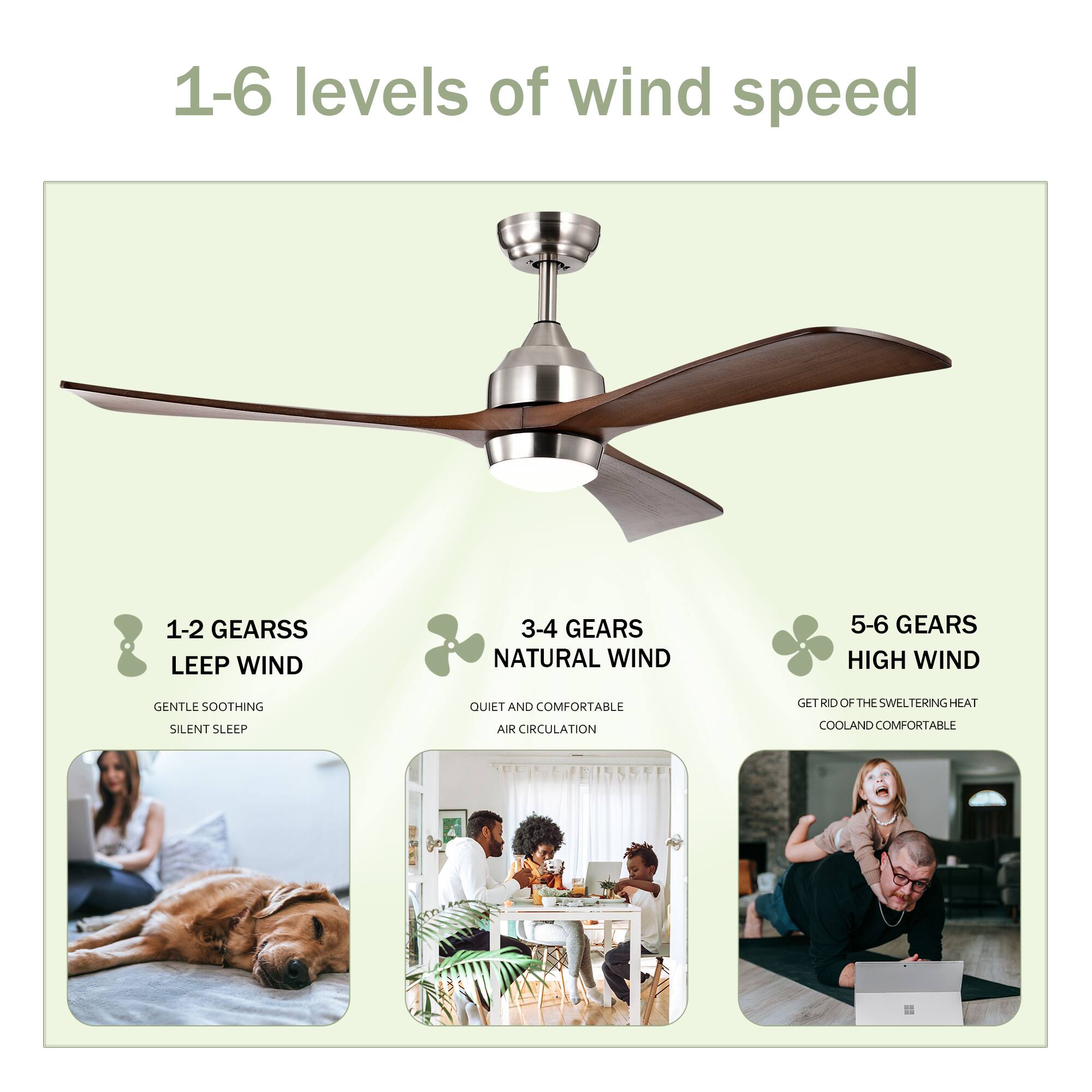 1-6 levels of wind speed

1-2 GEARS  
LEEP WIND  
GENTLE SOOTHING  
SILENT SLEEP

3-4 GEARS  
NATURAL WIND  
QUIET AND COMFORTABLE  
AIR CIRCULATION

5-6 GEARS  
HIGH WIND  
GET RID OF THE SWELTERING HEAT  
COOL AND COMFORTABLE