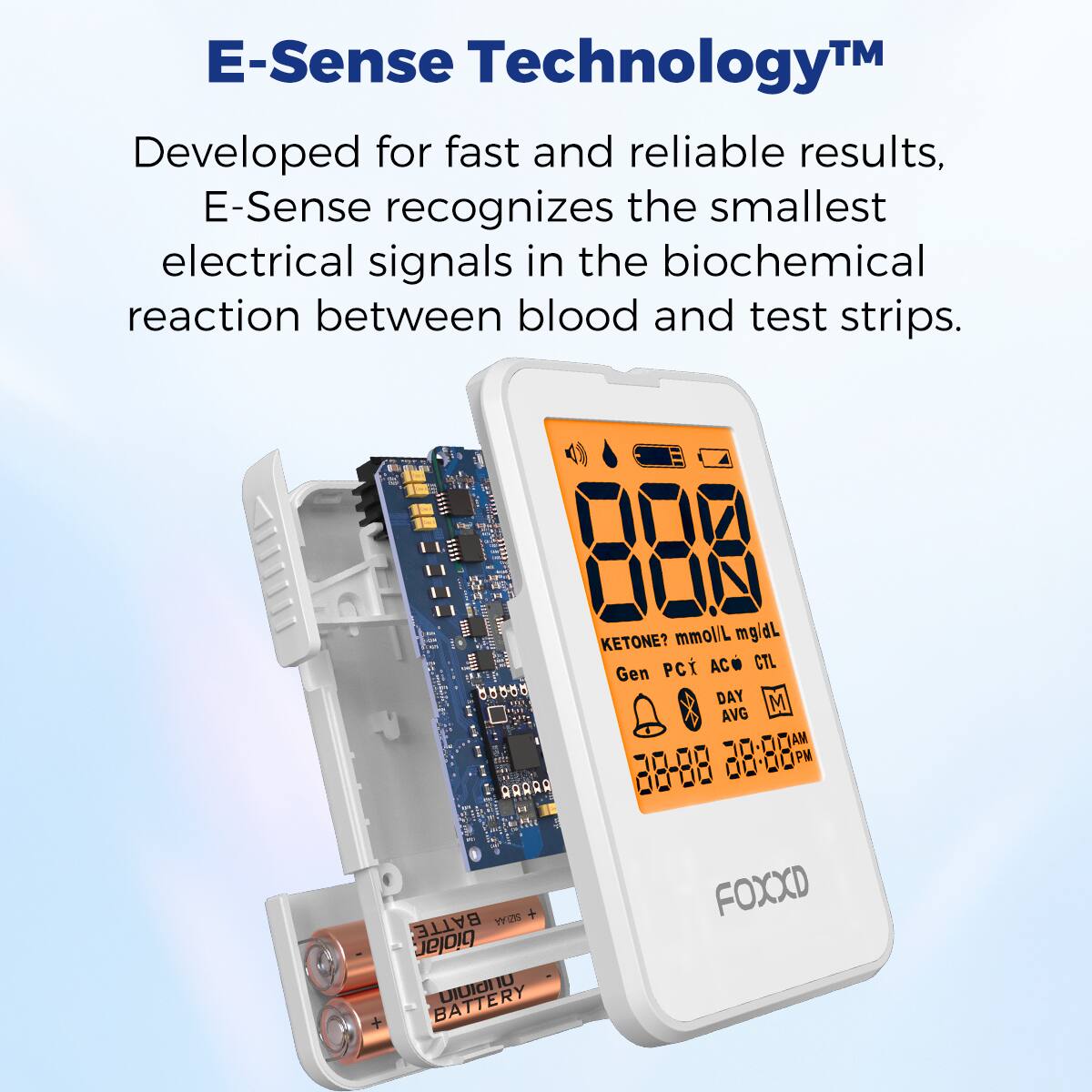 E-Sense Technology™

Developed for fast and reliable results, E-Sense recognizes the smallest electrical signals in the biochemical reaction between blood and test strips.

KETONE? mmol/L mg/dL  
Gen PCi AC CTL  
DAY M AVG AM PM  
88-86 + BATTE TY TUTE biolar.  
IU BATTERY UIU  
FOXXD