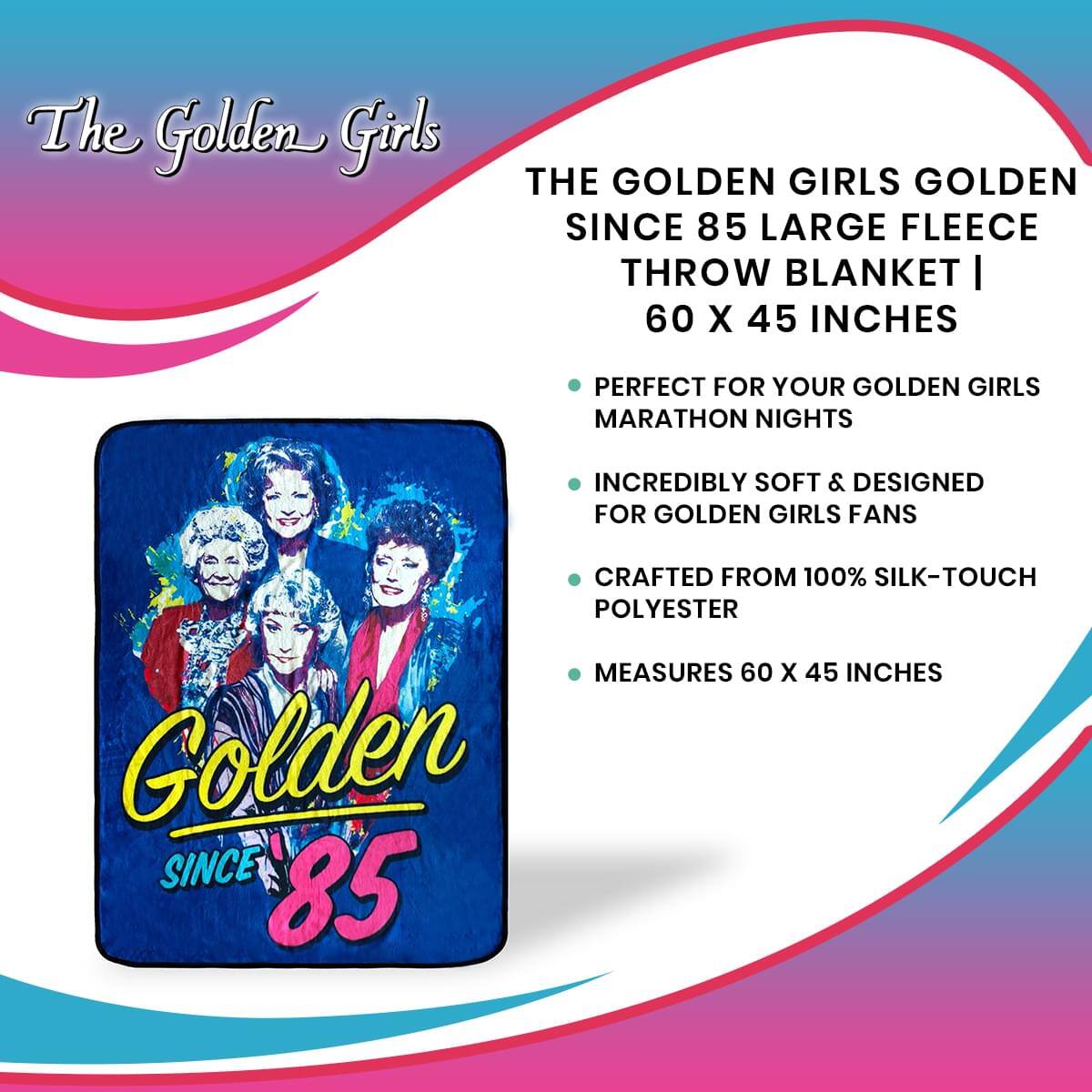 The Golden Girls

THE GOLDEN GIRLS GOLDEN SINCE 85 LARGE FLEECE THROW BLANKET | 60 X 45 INCHES

- PERFECT FOR YOUR GOLDEN GIRLS MARATHON NIGHTS
- INCREDIBLY SOFT & DESIGNED FOR GOLDEN GIRLS FANS
- CRAFTED FROM 100% SILK-TOUCH POLYESTER
- MEASURES 60 X 45 INCHES

Golden SINCE 85