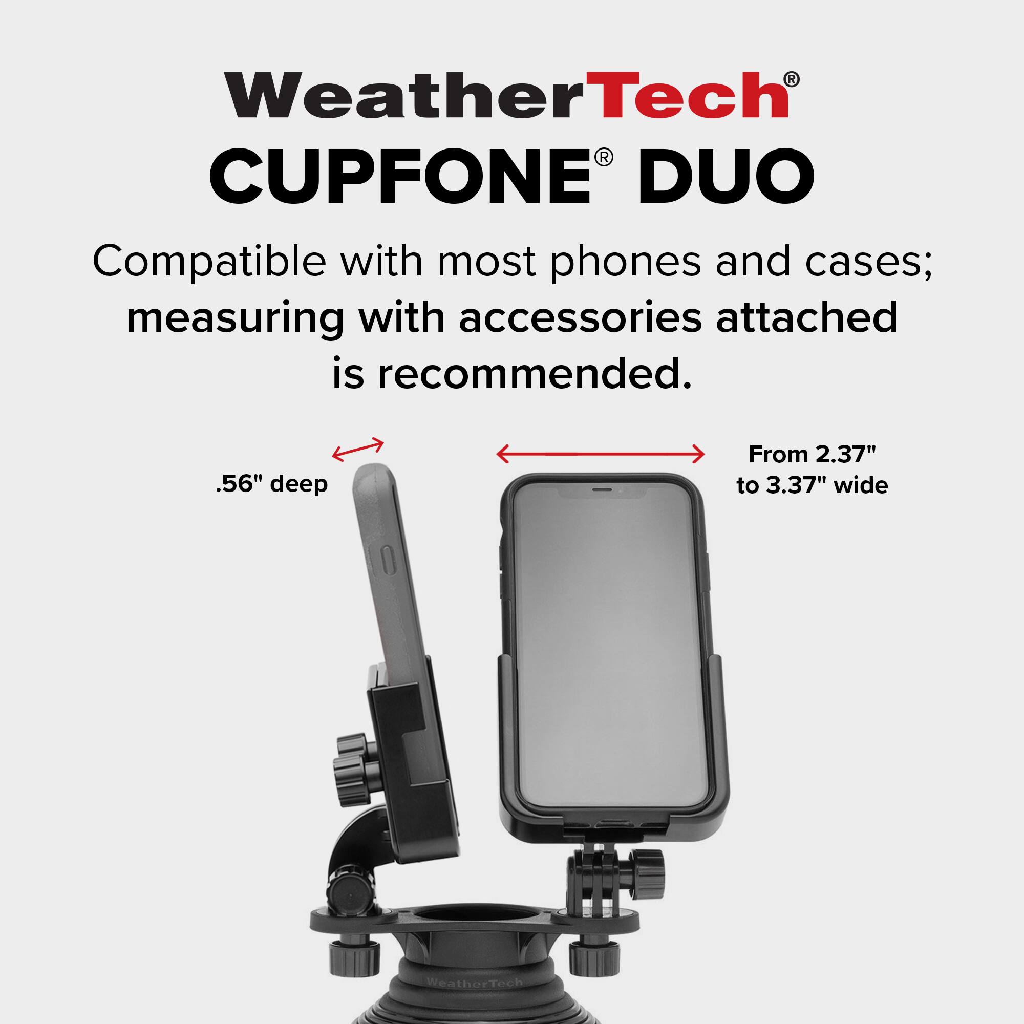 WeatherTech CUPFONE DUO  
Compatible with most phones and cases; measuring with accessories attached is recommended.  
.56" deep  
From 2.37" to 3.37" wide