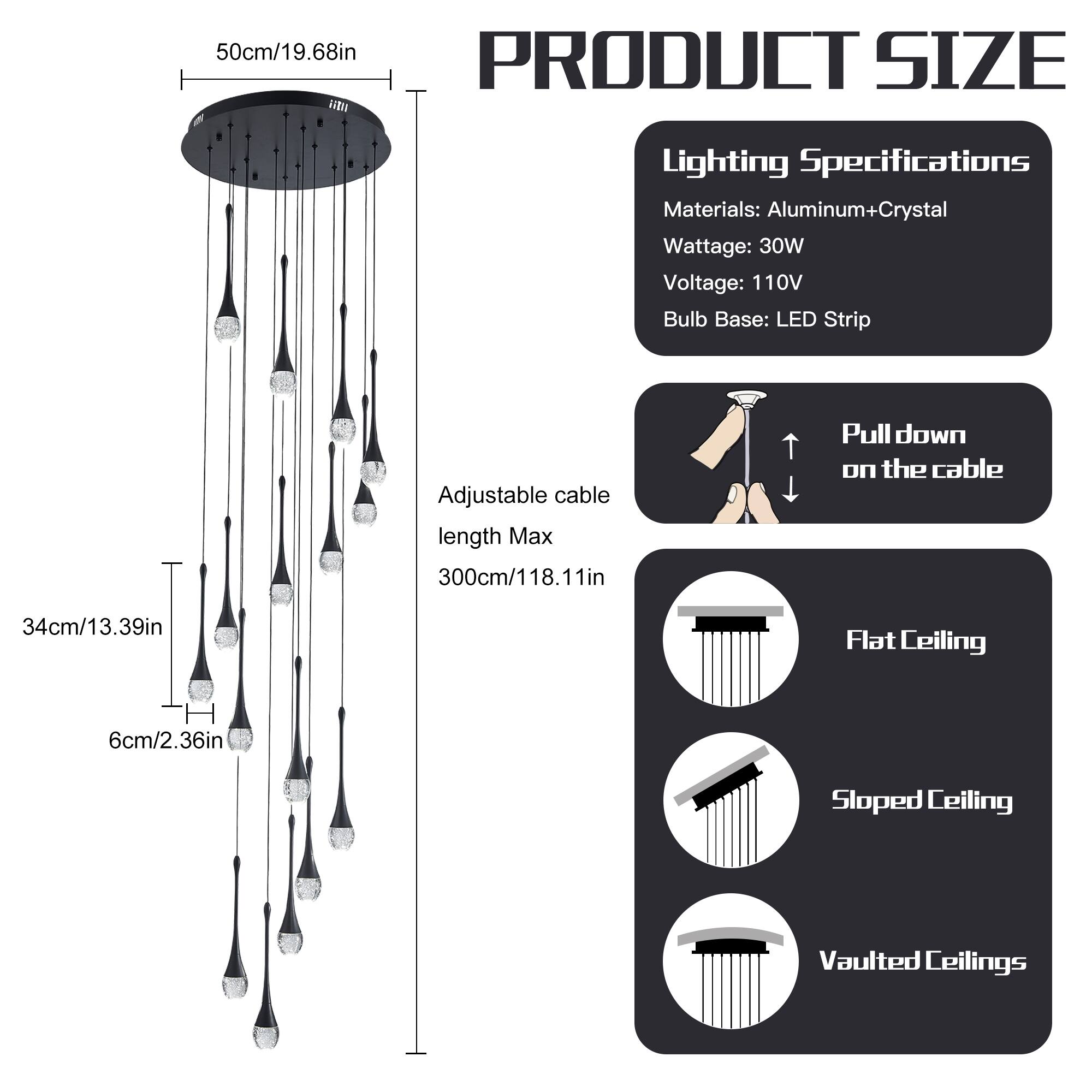 **PRODUCT SIZE**

- **50cm/19.68in** (diameter of the fixture)

- **Adjustable cable length Max 300cm/118.11in**

- **34cm/13.39in** (height from the fixture to the lowest point)

- **6cm/2.36in** (height of the fixture)

**Lighting Specifications**

- **Materials:** Aluminum+Crystal

- **Wattage:** 30W

- **Voltage:** 110V

- **Bulb Base:** LED Strip

**Installation**

- **Pull down on the cable**

- **Flat Ceiling**

- **Sloped Ceiling**

- **Vaulted Ceilings**