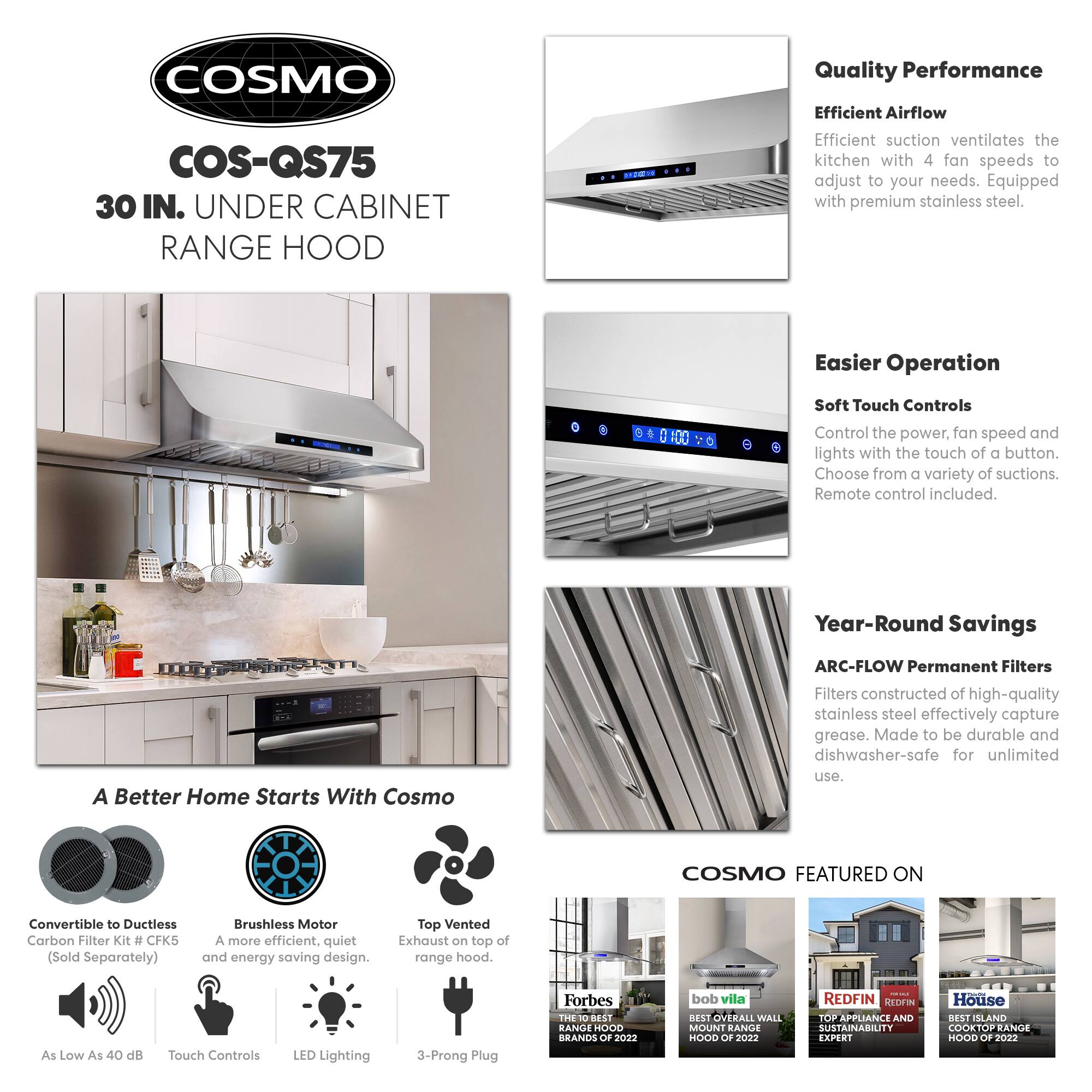**COSMO COS-QS75 30 IN. UNDER CABINET RANGE HOOD**

**Quality Performance**
- Efficient Airflow: Efficient suction ventilates the kitchen with 4 fan speeds to adjust to your needs. Equipped with premium stainless steel.

**Easier Operation**
- Soft Touch Controls: Control the power, fan speed, and lights with the touch of a button. Choose from a variety of suctions. Remote control included.

**Year-Round Savings**
- ARC-FLOW Permanent Filters: Filters constructed of high-quality stainless steel effectively capture grease. Made to be durable and dishwasher-safe for unlimited use.

**A Better Home Starts With Cosmo**
- Convertible to Ductless Carbon Filter Kit #CFK5 (Sold Separately)
- Brushless Motor: A more efficient, quiet, and energy-saving design.
- Top Vented Exhaust on top of range hood.
- As Low As 40 dB
- Touch Controls
- LED Lighting
- 3-Prong Plug

**COSMO FEATURED ON**
- Forbes: THE 10 BEST RANGE HOODS OF 2022
- bob vila: BEST OVERALL WALL MOUNT RANGE HOOD OF 2022
-