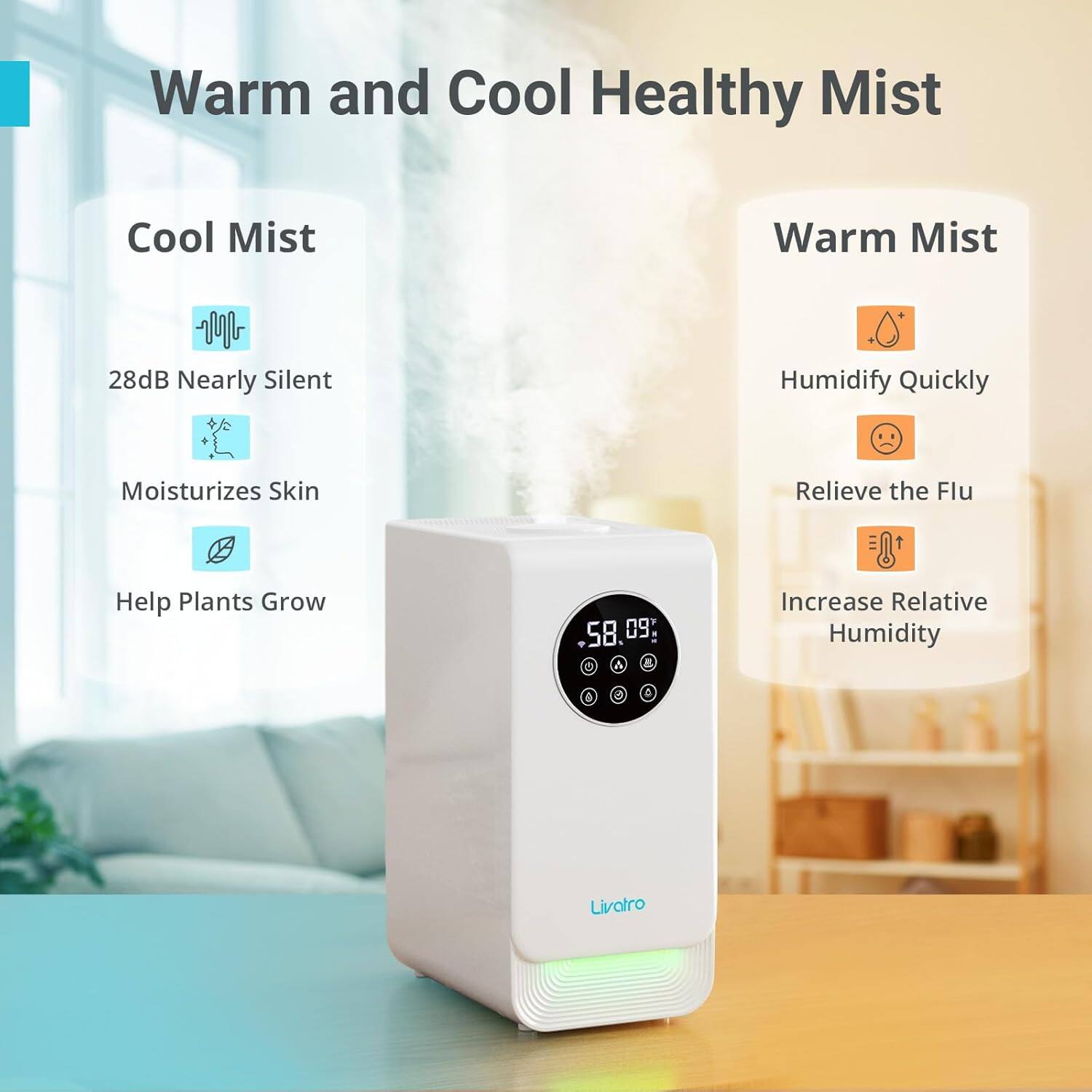 Warm and Cool Healthy Mist
Cool Mist
Warm Mist
28dB Nearly Silent
Humidify Quickly
Moisturizes Skin
Relieve the Flu
Help Plants Grow
Increase Relative Humidity
Livatro