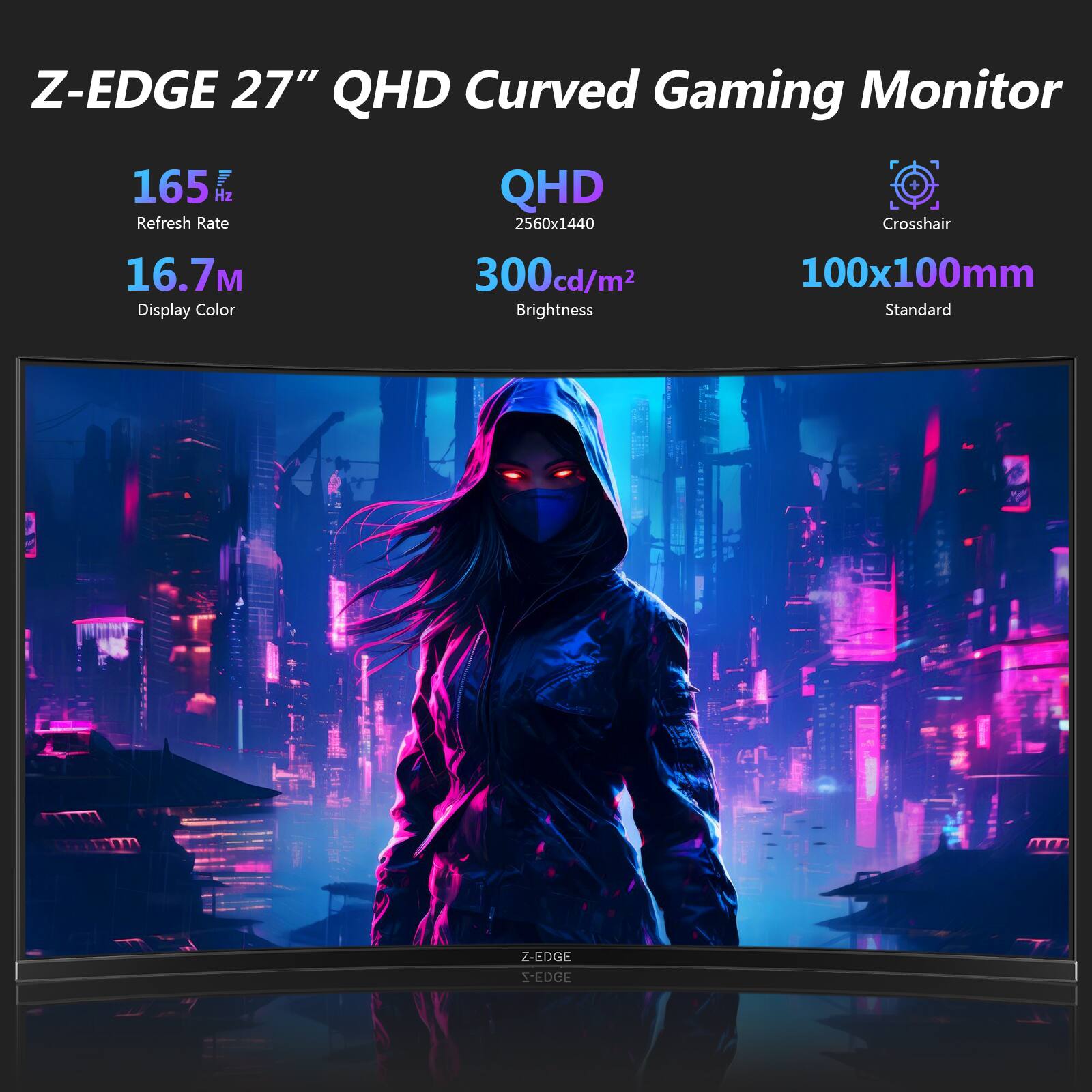 Z-EDGE 27" QHD Curved Gaming Monitor  
165 Hz Refresh Rate  
QHD 2560x1440  
16.7M Display Color  
300cd/m² Brightness  
100x100mm Standard  
Crosshair