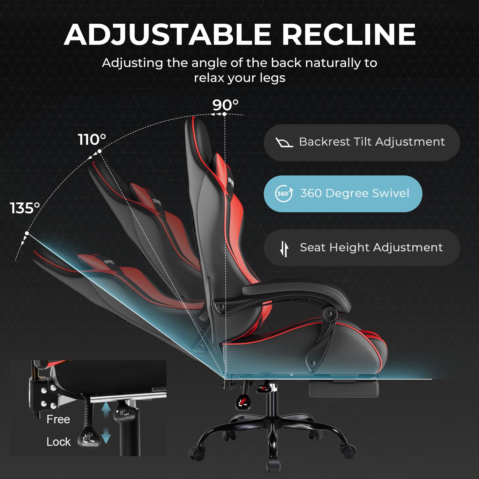 ADJUSTABLE RECLINE  
Adjusting the angle of the back naturally to relax your legs  
90° 110° 135°  
Backrest Tilt Adjustment  
360° Degree Swivel  
Seat Height Adjustment  
Free Lock