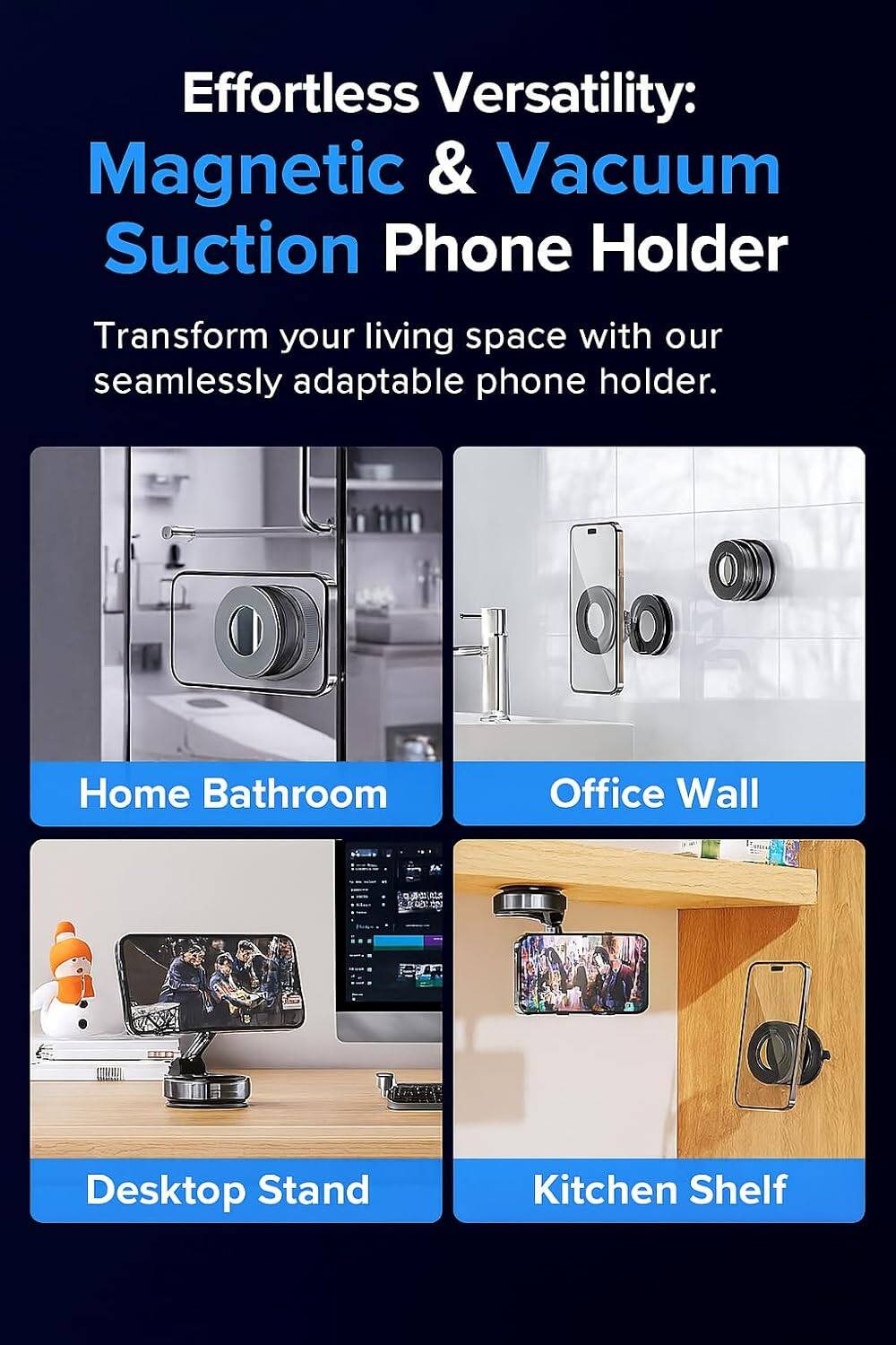 Effortless Versatility:  
Magnetic & Vacuum Suction Phone Holder  

Transform your living space with our seamlessly adaptable phone holder.  

Home Bathroom  
Office Wall  
Desktop Stand  
Kitchen Shelf
