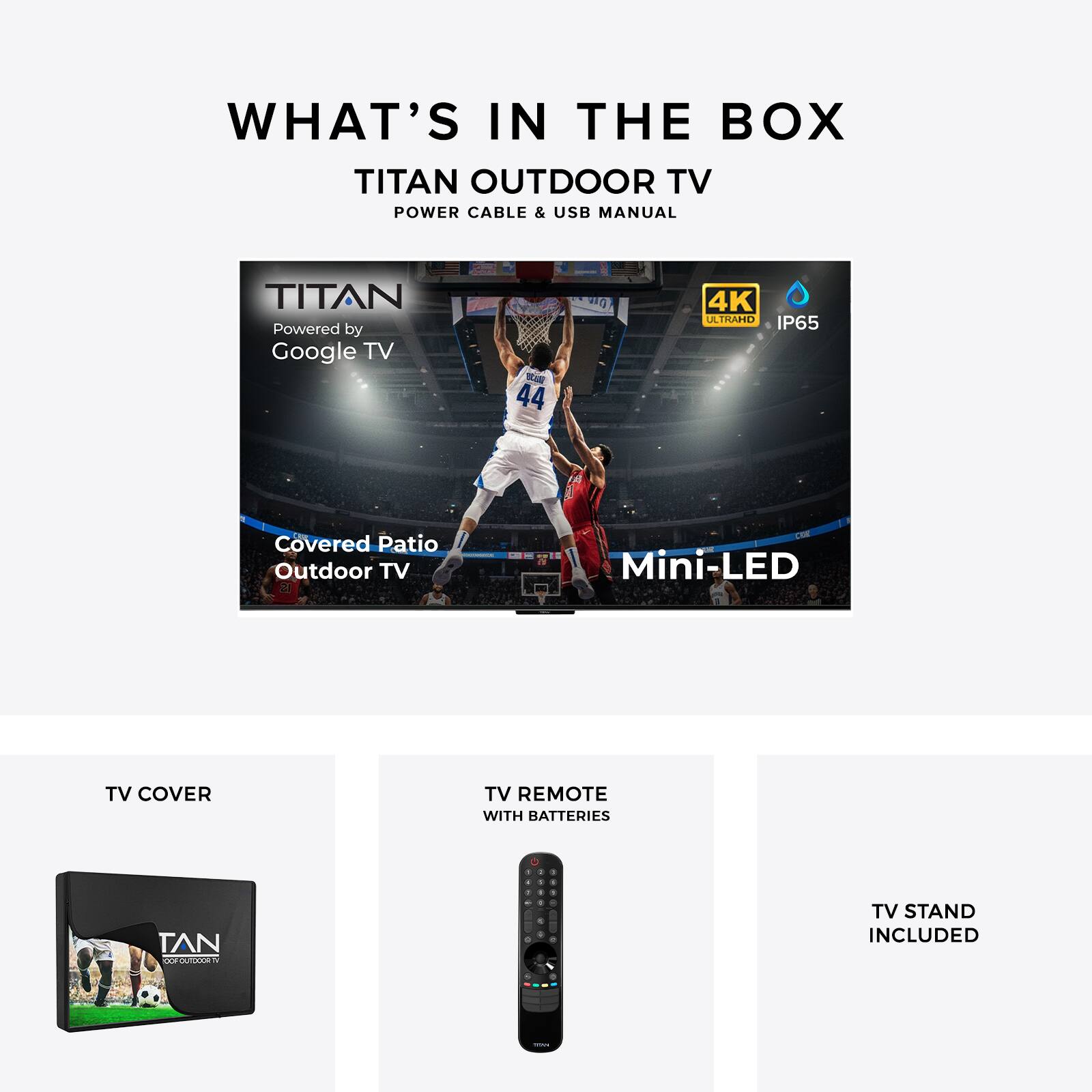 WHAT'S IN THE BOX  
TITAN OUTDOOR TV  
POWER CABLE & USB MANUAL  

TITAN  
Powered by Google TV  

Covered Patio Outdoor TV  
Mini-LED  

TV COVER  
TV REMOTE WITH BATTERIES  
TV STAND INCLUDED