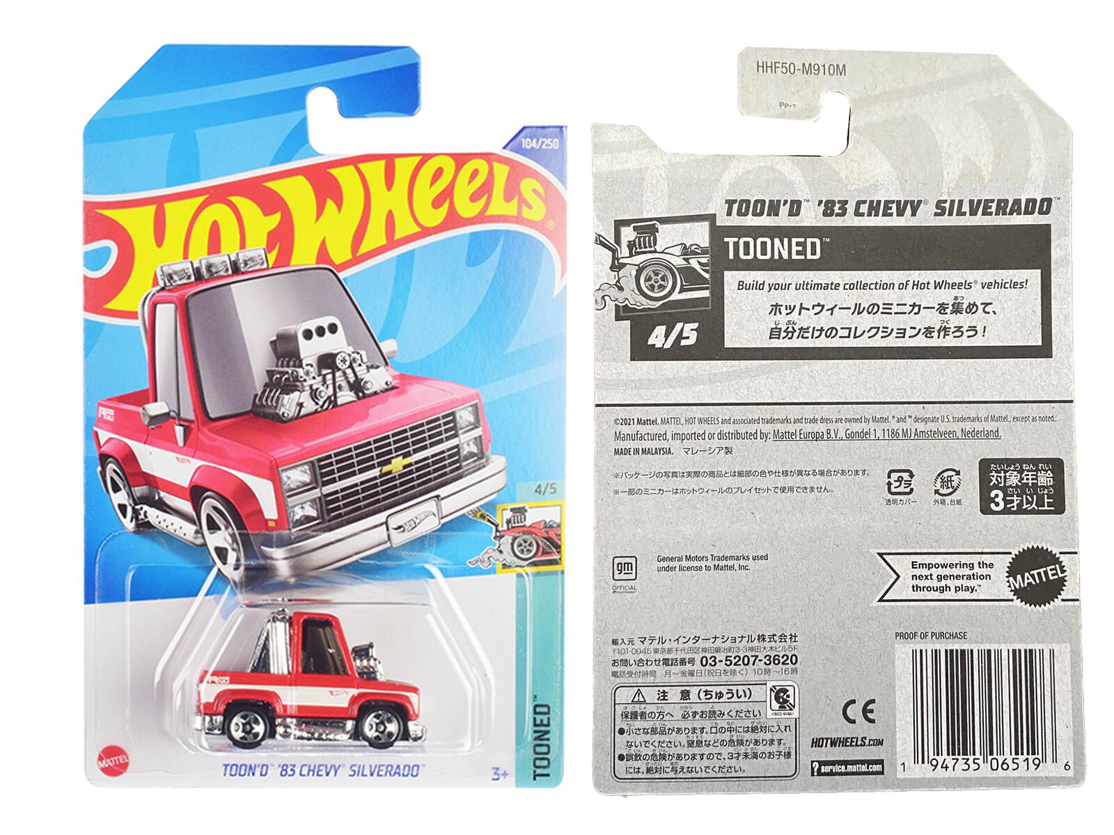 HHF50-M910M PR-1 104/250  
WHeeLS TOON'D '83 CHEVY SILVERADO N TOONED  
Build your ultimate collection of Hot Wheels vehicles! 4/5 R 2021 Mattel.  
MATTEL NOT WHEEES and amocated trademarks and trade drn ant-oened by Mattel and designate 05 trademarks . Mattel, hupl  noted.  
Manufactured, imported or distributed by Mattel Eurspa B.V. Gondel 1 1186 MJ Amstelveen. Nederland MADE & MALAYSIA  
F 4/5 IL  
LA 3 gm  
General Motors Trademarks ased under license do Mathel, inc  
Empowering the through next generation play."  
EMATTEL MATTEL TOON'D '83 CHEVY SILVERADO 3+ TOONED  
PROOF OF PURCHASE 301-00-454 H 03-5207-3620  
()  
CE  
HOTWHEELS.COM  
service.mattal.com  
1 94735