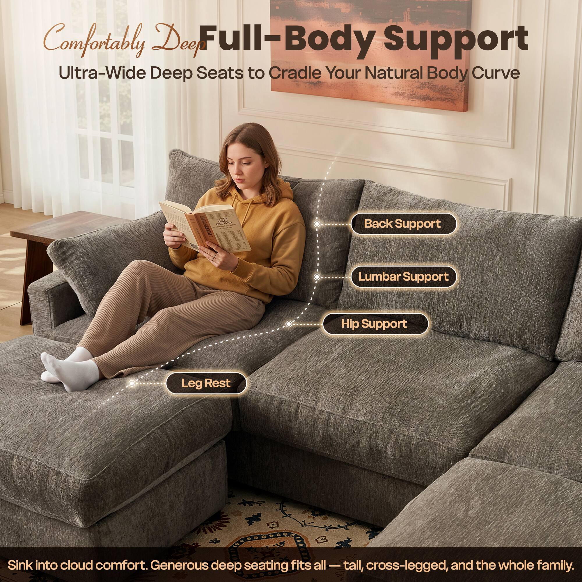 Comfortably Deep Full-Body Support  
Ultra-Wide Deep Seats to Cradle Your Natural Body Curve

Back Support  
Lumbar Support  
Hip Support  
Leg Rest

Sink into cloud comfort. Generous deep seating fits all - tall, cross-legged, and the whole family.