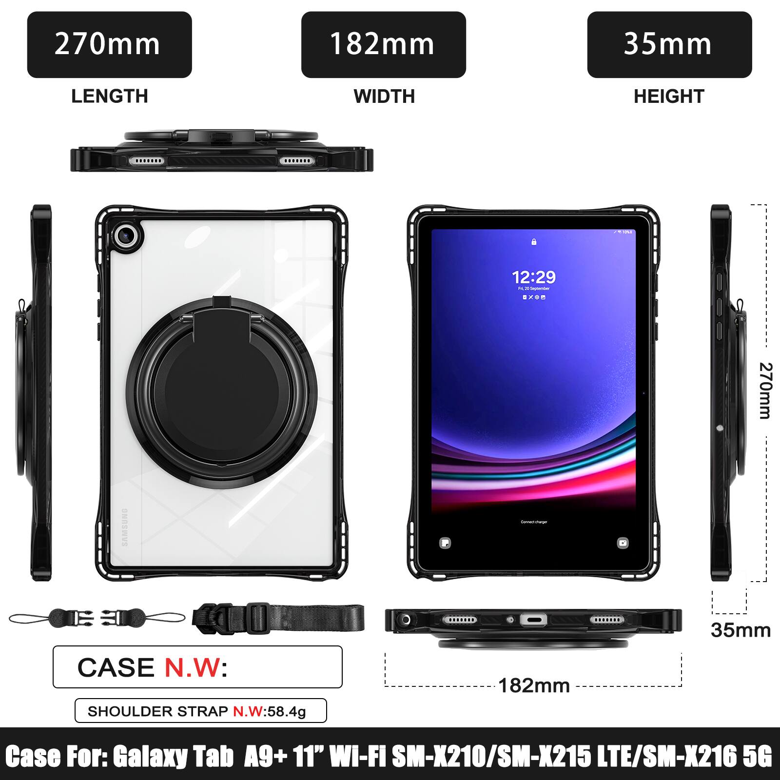 270mm 182mm 35mm  
LENGTH WIDTH HEIGHT  
12:29  
270mm SAMSUNG  
CASE N.W: SHOULDER STRAP N.W:58.4g  
182mm 35mm  
Case For: Galaxy Tab A9+ 11" WI-FI SM-X210/SM-X215 LTE/SM-X216 5G