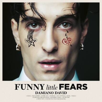 FUNNY little FEARS
DAMIANO DAVID
1. VOICES
2. NEXT SUMMER
3. ZOMBIE LADY
4. THE BRUISE
5. SICK OF MYSELF
6. ANGEL
7. TANGO
8. BORN WITH A BROKEN HEART
9. TANGERINE
10. O.MARS
11. THE FIRST TIME
12. PERFECT LIFE
13. SOLITUDE (No One Understands Me)