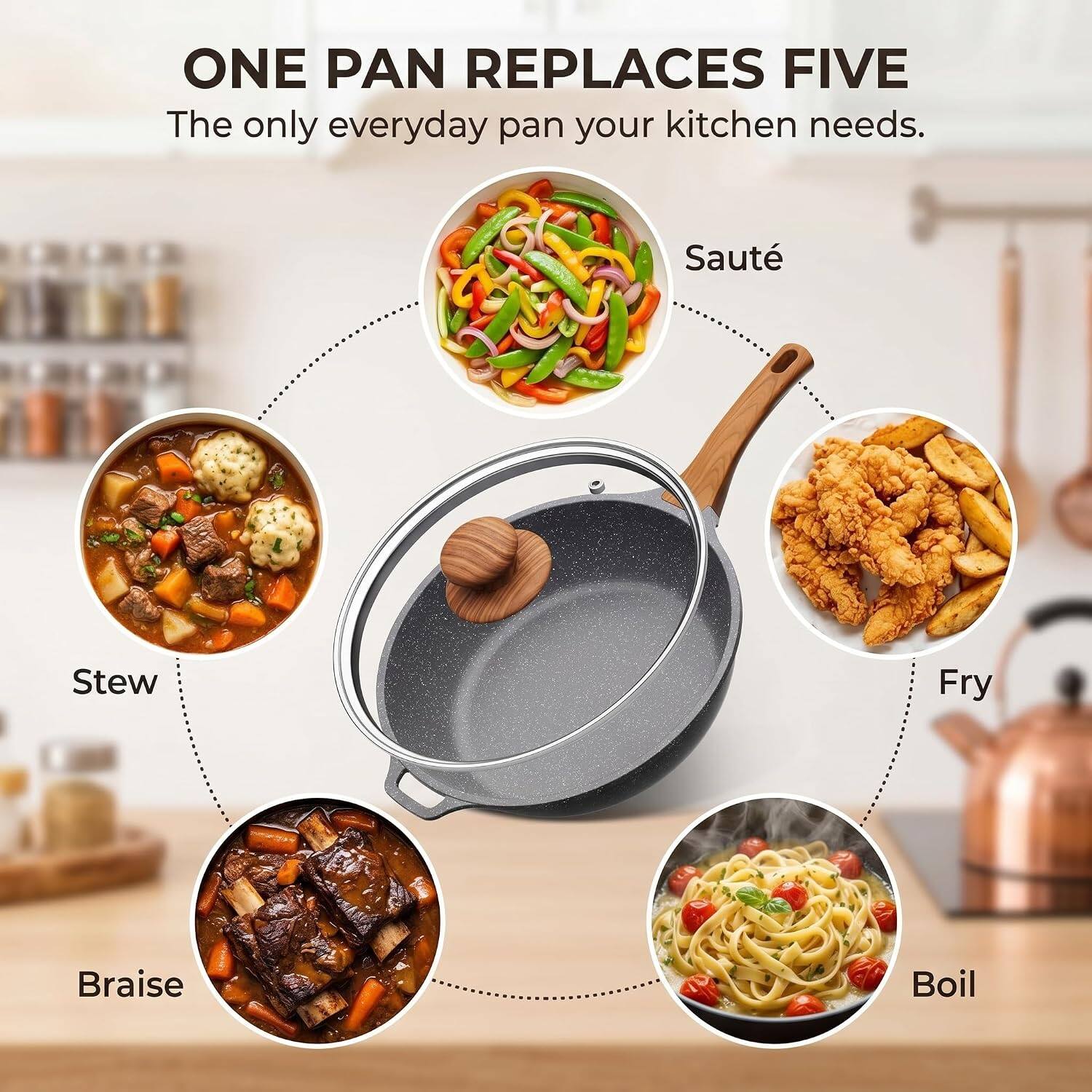 ONE PAN REPLACES FIVE  
The only everyday pan your kitchen needs.  
Sauté  
Stew  
Fry  
Braise  
Boil