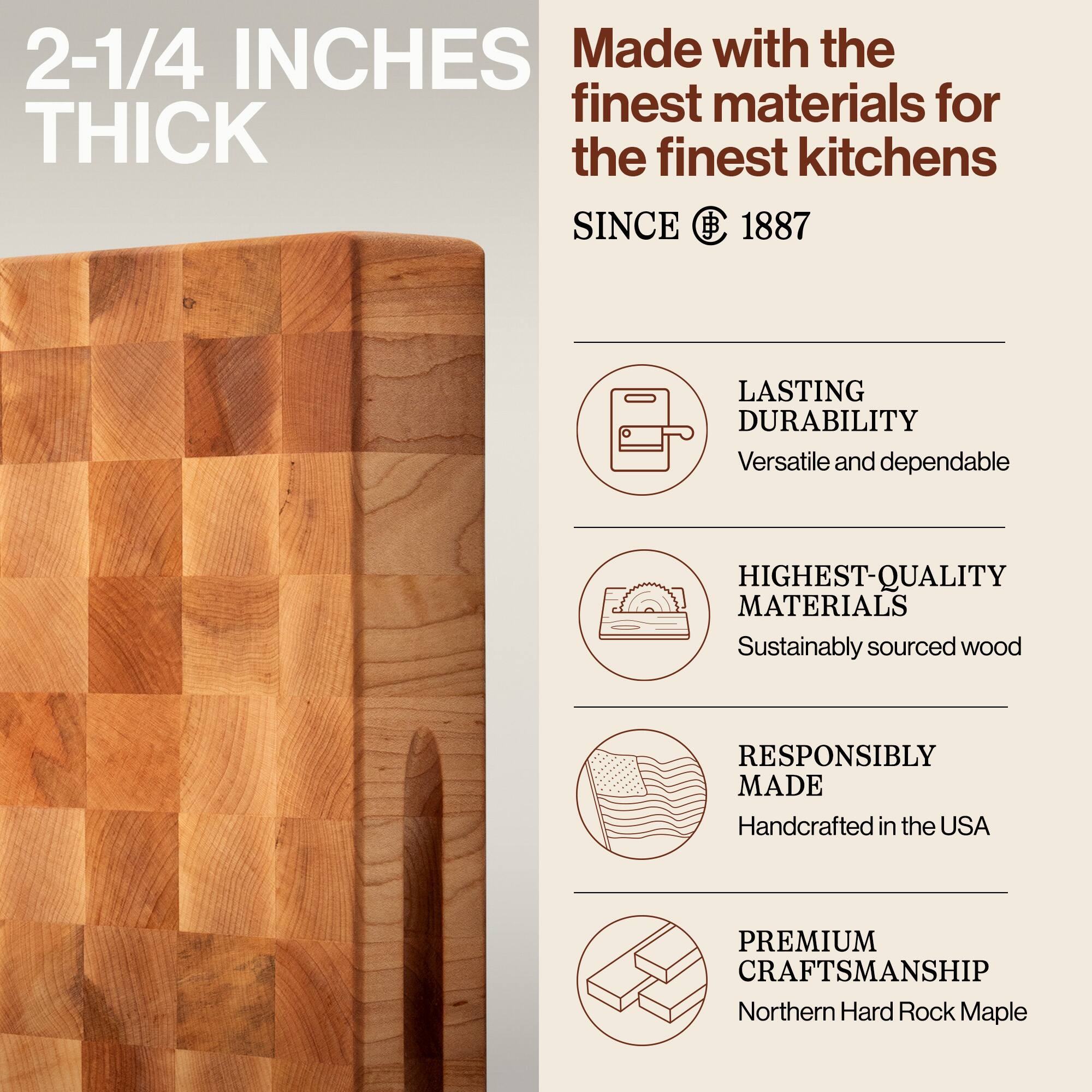 2-1/4 INCHES THICK

Made with the finest materials for the finest kitchens SINCE 1887

LASTING DURABILITY
Versatile and dependable

HIGHEST-QUALITY MATERIALS
Sustainably sourced wood

RESPONSIBLY MADE
Handcrafted in the USA

PREMIUM CRAFTSMANSHIP
Northern Hard Rock Maple