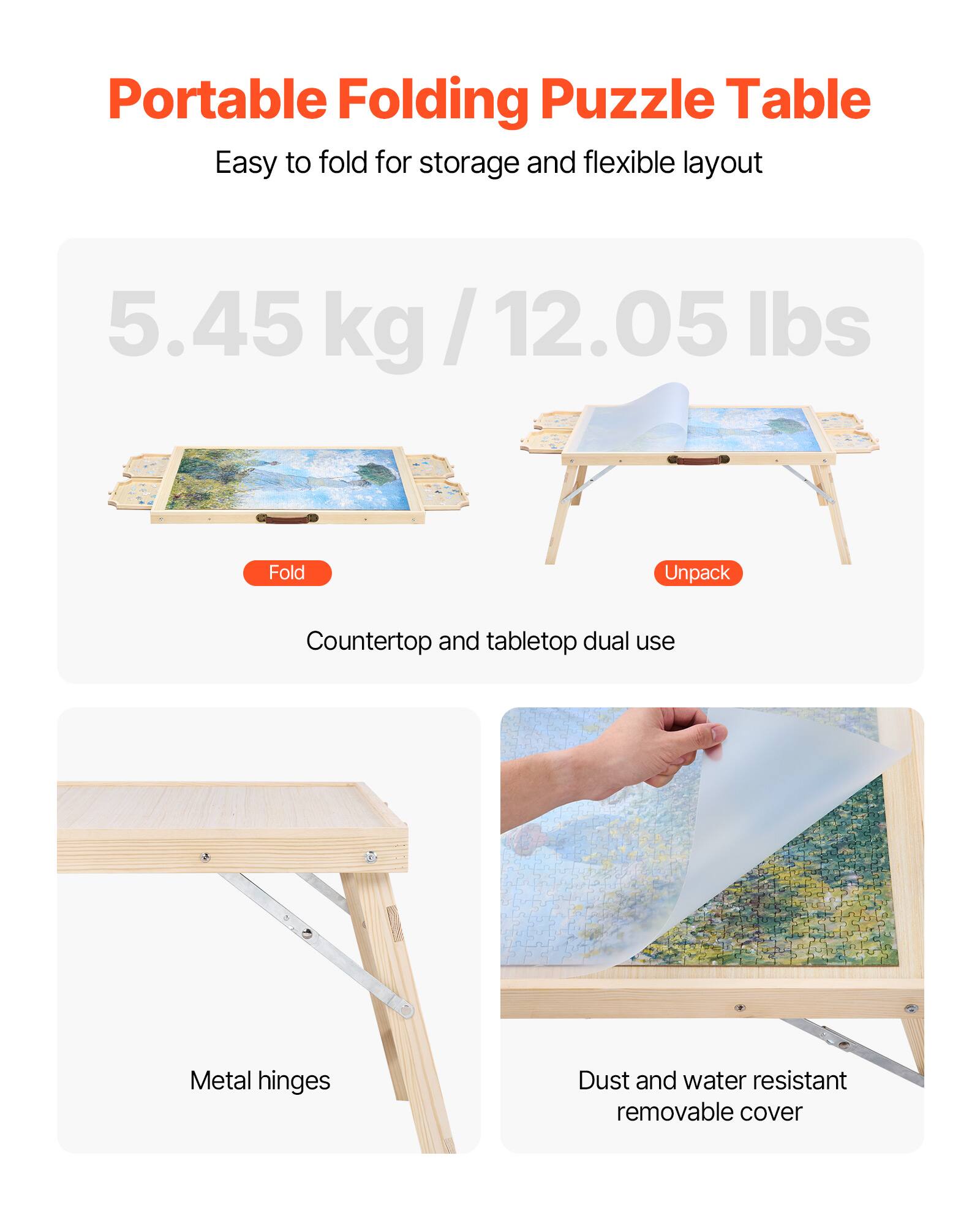 Portable Folding Puzzle Table
Easy to fold for storage and flexible layout
5.45 kg / 12.05 lbs
Fold
Unpack
Countertop and tabletop dual use
Metal hinges
Dust and water resistant removable cover