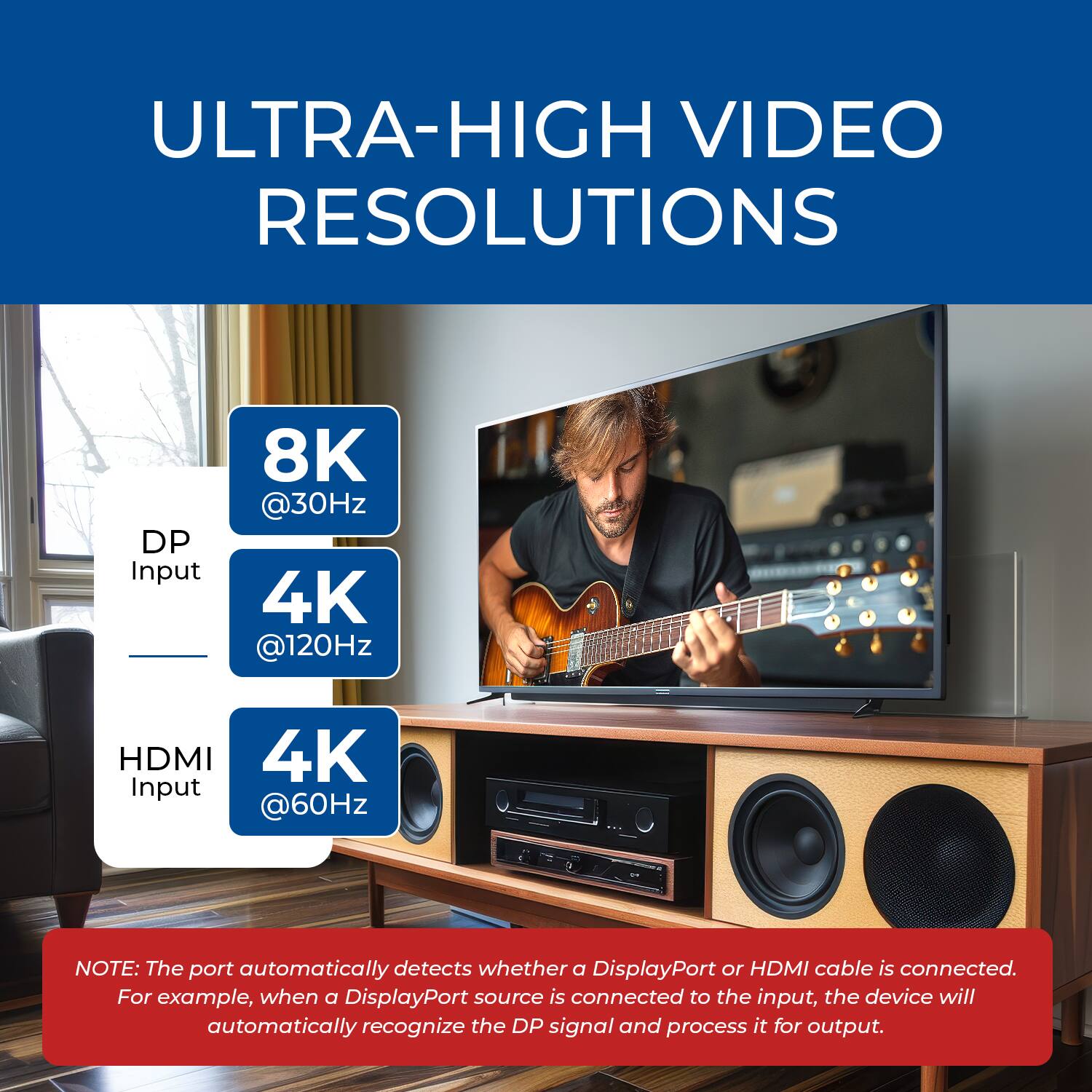 ULTRA-HIGH VIDEO RESOLUTIONS

DP Input: 8K @30Hz, 4K @120Hz  
HDMI Input: 4K @60Hz  

NOTE: The port automatically detects whether a DisplayPort or HDMI cable is connected. For example, when a DisplayPort source is connected to the input, the device will automatically recognize the DP signal and process it for output.