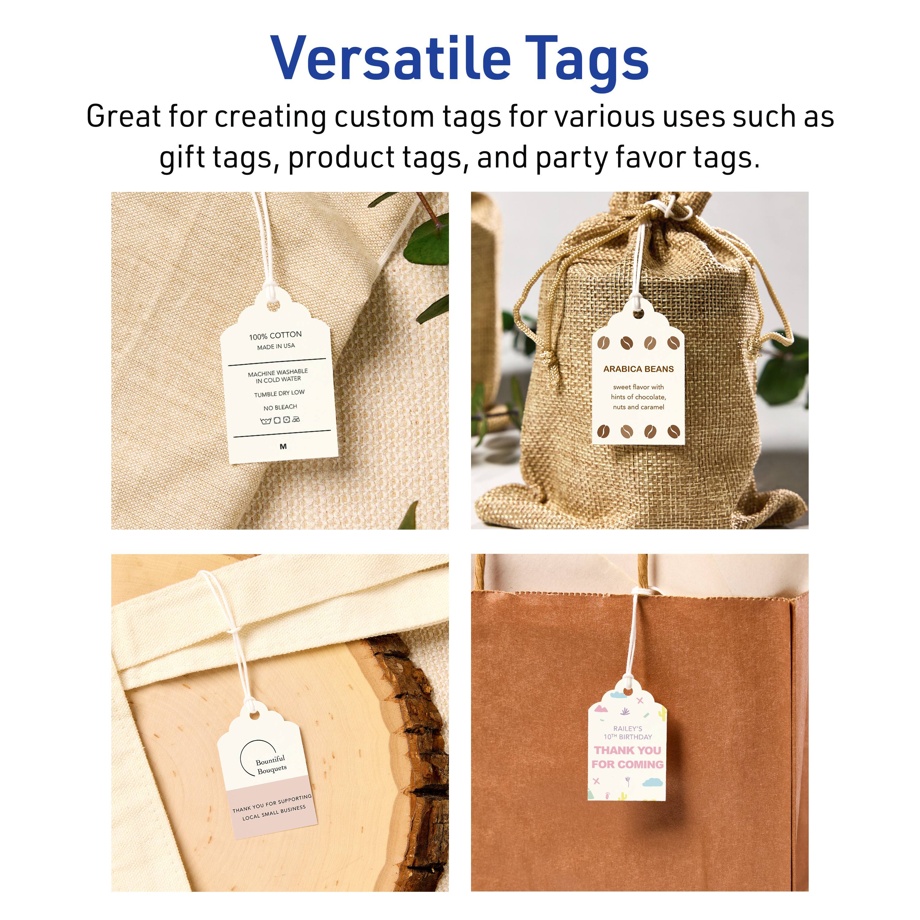 Versatile Tags  
Great for creating custom tags for various uses such as gift tags, product tags, and party favor tags.  

100% COTTON  
MADE IN USA  
MACHINE WASHABLE  
IN COLD WATER  
TUMBLE DRY LOW  
NO BLEACH  
NO IRON  
SIZE 2.25" x 3.5"  

ARABICA BEANS  
sweet flavor with hints of chocolate, nuts and caramel  

Bouquet Boutique  
THANK YOU FOR SUPPORTING LOCAL SMALL BUSINESS  

RALEY'S  
10TH BIRTHDAY  
THANK YOU FOR COMING
